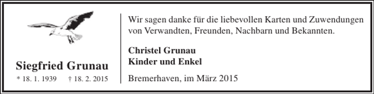 <p>Wir sagen danke für die liebevollen Karten und Zuwendungen<br />von Verwandten, Freunden, Nachbarn und Bekannten.</p><p>Siegfried Grunau<br />* 18. 1. 1939</p><p>† 18. 2. 2015</p><p>Christel Grunau<br />Kinder und Enkel<br />Bremerhaven, im März 2015</p>