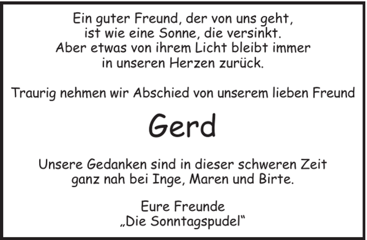 <p>Ein guter Freund, der von uns geht,<br />ist wie eine Sonne, die versinkt.<br />Aber etwas von ihrem Licht bleibt immer<br />in unseren Herzen zurück.<br />Traurig nehmen wir Abschied von unserem lieben Freund</p><p>Gerd<br />Unsere Gedanken sind in dieser schweren Zeit<br />ganz nah bei Inge, Maren und Birte.<br />Eure Freunde<br />„Die Sonntagspudel“</p>