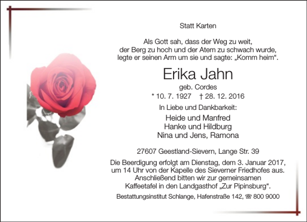 <p>Statt Karten<br />Als Gott sah, dass der Weg zu weit,<br />der Berg zu hoch und der Atem zu schwach wurde,<br />legte er seinen Arm um sie und sagte: „Komm heim“.</p><p>Erika Jahn</p><p>geb. Cordes<br />* 10. 7. 1927 † 28. 12. 2016<br />In Liebe und Dankbarkeit:</p><p>Heide und Manfred<br />Hanke und Hildburg<br />Nina und Jens, Ramona<br />27607 Geestland-Sievern, Lange Str. 39<br />Die Beerdigung erfolgt am Dienstag, dem 3. Januar 2017,<br />um 14 Uhr von der Kapelle des Sieverner Friedhofes aus.<br />Anschließend bitten wir zur gemeinsamen<br />Kaffeetafel in den Landgasthof „Zur Pipinsburg“.<br />Bestattungsinstitut Schlange, Hafenstraße 142, s 800 9000</p>