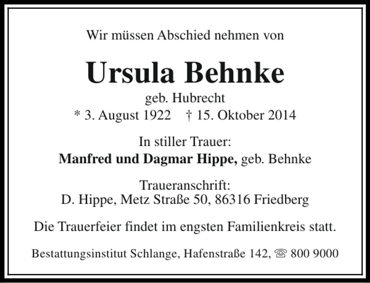 <p>Wir müssen Abschied nehmen von</p><p>Ursula Behnke</p><p>geb. Hubrecht<br />* 3. August 1922 † 15. Oktober 2014<br />In stiller Trauer:<br />Manfred und Dagmar Hippe, geb. Behnke<br />Traueranschrift:<br />D. Hippe, Metz Straße 50, 86316 Friedberg<br />Die Trauerfeier findet im engsten Familienkreis statt.<br />Bestattungsinstitut Schlange, Hafenstraße 142, s 800 9000</p>
