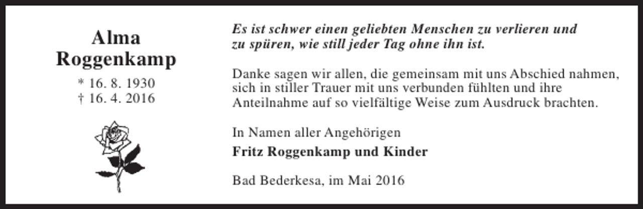 <p>Alma<br />Roggenkamp<br />* 16. 8. 1930<br />† 16. 4. 2016</p><p>Es ist schwer einen geliebten Menschen zu verlieren und<br />zu spüren, wie still jeder Tag ohne ihn ist.<br />Danke sagen wir allen, die gemeinsam mit uns Abschied nahmen,<br />sich in stiller Trauer mit uns verbunden fühlten und ihre<br />Anteilnahme auf so vielfältige Weise zum Ausdruck brachten.<br />In Namen aller Angehörigen<br />Fritz Roggenkamp und Kinder<br />Bad Bederkesa, im Mai 2016</p>