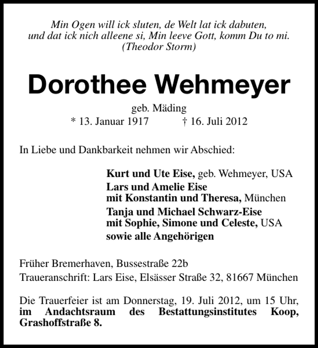 <p>Min Ogen will ick sluten, de Welt lat ick dabuten,<br />und dat ick nich alleene si, Min leeve Gott, komm Du to mi.<br />(Theodor Storm)</p><p>Dorothee Wehmeyer<br />geb. Mäding<br />* 13. Januar 1917<br />† 16. Juli 2012</p><p>In Liebe und Dankbarkeit nehmen wir Abschied:<br />Kurt und Ute Eise, geb. Wehmeyer, USA<br />Lars und Amelie Eise<br />mit Konstantin und Theresa, München<br />Tanja und Michael Schwarz-Eise<br />mit Sophie, Simone und Celeste, USA<br />sowie alle Angehörigen<br />Früher Bremerhaven, Bussestraße 22b<br />Traueranschrift: Lars Eise, Elsässer Straße 32, 81667 München<br />Die Trauerfeier ist am Donnerstag, 19. Juli 2012, um 15 Uhr,<br />im Andachtsraum des Bestattungsinstitutes Koop,<br />Grashoffstraße 8.</p>