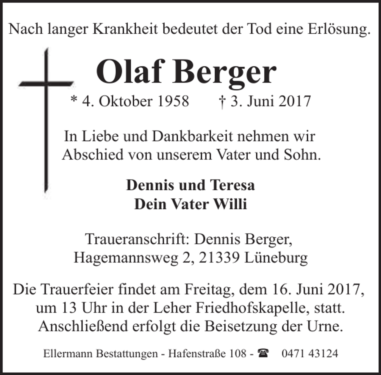 <p>Nach langer Krankheit bedeutet der Tod eine Erlösung.</p><p>Olaf Berger</p><p>* 4. Oktober 1958</p><p>† 3. Juni 2017</p><p>In Liebe und Dankbarkeit nehmen wir<br />Abschied von unserem Vater und Sohn.</p><p>Dennis und Teresa<br />Dein Vater Willi<br />Traueranschrift: Dennis Berger,<br />Hagemannsweg 2, 21339 Lüneburg<br />Die Trauerfeier findet am Freitag, dem 16. Juni 2017,<br />um 13 Uhr in der Leher Friedhofskapelle, statt.<br />Anschließend erfolgt die Beisetzung der Urne.<br />Ellermann Bestattungen - Hafenstraße 108 - (</p><p>0471 43124</p>