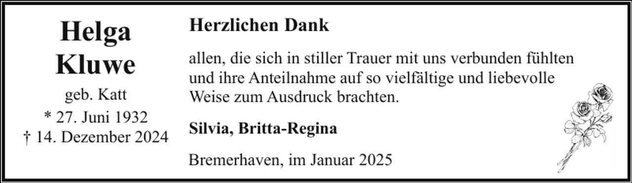 <p>Helga<br />Kluwe</p><p>geb. Katt<br />* 27. Juni 1932<br />† 14. Dezember 2024</p><p>Herzlichen Dank<br />allen, die sich in stiller Trauer mit uns verbunden fühlten<br />und ihre Anteilnahme auf so vielfältige und liebevolle<br />Weise zum Ausdruck brachten.<br />Silvia, Britta-Regina<br />Bremerhaven, im Januar 2025</p>