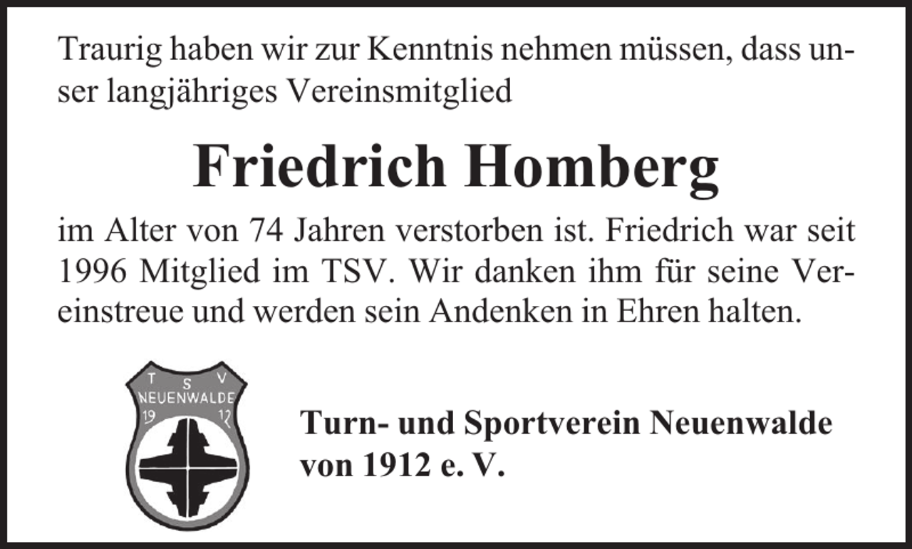 <p>Traurig haben wir zur Kenntnis nehmen müssen, dass unser langjähriges Vereinsmitglied</p><p>Friedrich Homberg</p><p>im Alter von 74 Jahren verstorben ist. Friedrich war seit<br />1996 Mitglied im TSV. Wir danken ihm für seine Vereinstreue und werden sein Andenken in Ehren halten.<br />Turn- und Sportverein Neuenwalde<br />von 1912 e. V.</p>