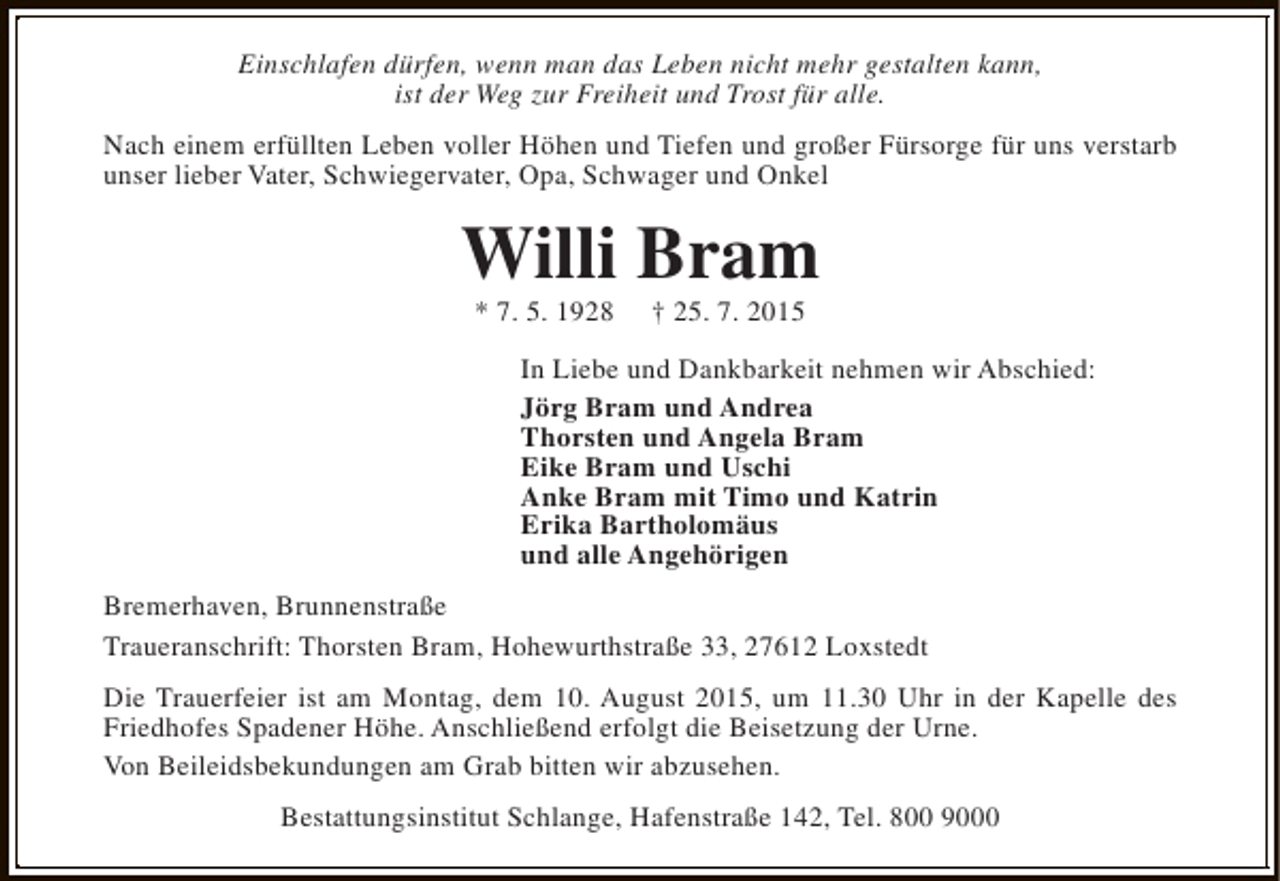 <p>Einschlafen dürfen, wenn man das Leben nicht mehr gestalten kann,<br />ist der Weg zur Freiheit und Trost für alle.<br />Nach einem erfüllten Leben voller Höhen und Tiefen und großer Fürsorge für uns verstarb<br />unser lieber Vater, Schwiegervater, Opa, Schwager und Onkel</p><p>Willi Bram<br />* 7. 5. 1928</p><p>† 25. 7. 2015</p><p>In Liebe und Dankbarkeit nehmen wir Abschied:<br />Jörg Bram und Andrea<br />Thorsten und Angela Bram<br />Eike Bram und Uschi<br />Anke Bram mit Timo und Katrin<br />Erika Bartholomäus<br />und alle Angehörigen<br />Bremerhaven, Brunnenstraße<br />Traueranschrift: Thorsten Bram, Hohewurthstraße 33, 27612 Loxstedt<br />Die Trauerfeier ist am Montag, dem 10. August 2015, um 11.30 Uhr in der Kapelle des<br />Friedhofes Spadener Höhe. Anschließend erfolgt die Beisetzung der Urne.<br />Von Beileidsbekundungen am Grab bitten wir abzusehen.<br />Bestattungsinstitut Schlange, Hafenstraße 142, Tel. 800 9000</p>