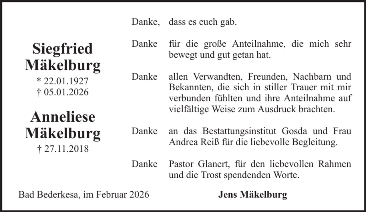 <p>Danke, dass es euch gab.</p><p>Siegfried<br />Mäkelburg<br />* 22.01.1927<br />† 05.01.2026</p><p>Anneliese<br />Mäkelburg</p><p>Danke</p><p>für die große Anteilnahme, die mich sehr<br />bewegt und gut getan hat.</p><p>Danke</p><p>allen Verwandten, Freunden, Nachbarn und<br />Bekannten, die sich in stiller Trauer mit mir<br />verbunden fühlten und ihre Anteilnahme auf<br />vielfältige Weise zum Ausdruck brachten.</p><p>Danke</p><p>an das Bestattungsinstitut Gosda und Frau<br />Andrea Reiß für die liebevolle Begleitung.</p><p>Danke</p><p>Pastor Glanert, für den liebevollen Rahmen<br />und die Trost spendenden Worte.</p><p>† 27.11.2018</p><p>Bad Bederkesa, im Februar 2026</p><p>Jens Mäkelburg</p>