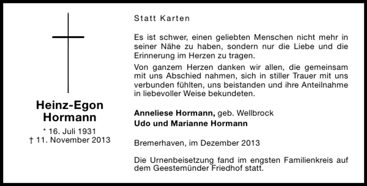 <p>Statt Karten</p><p>Heinz-Egon<br />Hormann<br />* 16. Juli 1931<br />† 11. November 2013</p><p>Es ist schwer, einen geliebten Menschen nicht mehr in<br />seiner Nähe zu haben, sondern nur die Liebe und die<br />Erinnerung im Herzen zu tragen.<br />Von ganzem Herzen danken wir allen, die gemeinsam<br />mit uns Abschied nahmen, sich in stiller Trauer mit uns<br />verbunden fühlten, uns beistanden und ihre Anteilnahme<br />in liebevoller Weise bekundeten.<br />Anneliese Hormann, geb. Wellbrock<br />Udo und Marianne Hormann<br />Bremerhaven, im Dezember 2013<br />Die Urnenbeisetzung fand im engsten Familienkreis auf<br />dem Geestemünder Friedhof statt.</p>
