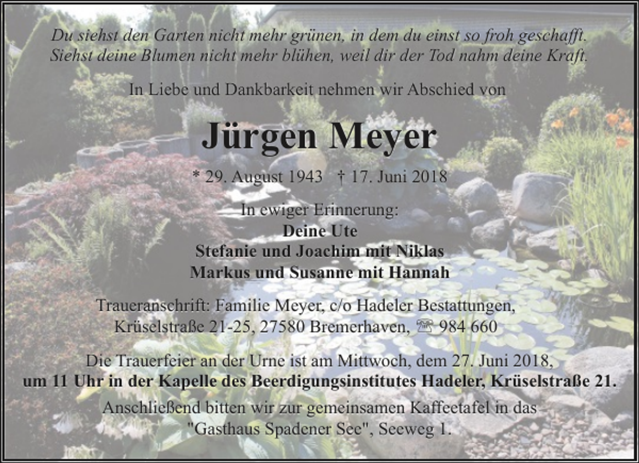 <p>Du siehst den Garten nicht mehr grünen, in dem du einst so froh geschafft.<br />Siehst deine Blumen nicht mehr blühen, weil dir der Tod nahm deine Kraft.<br />In Liebe und Dankbarkeit nehmen wir Abschied von</p><p>Jürgen Meyer<br />* 29. August 1943 † 17. Juni 2018<br />In ewiger Erinnerung:<br />Deine Ute<br />Stefanie und Joachim mit Niklas<br />Markus und Susanne mit Hannah<br />Traueranschrift: Familie Meyer, c/o Hadeler Bestattungen,<br />Krüselstraße 21-25, 27580 Bremerhaven, ' 984 660<br />Die Trauerfeier an der Urne ist am Mittwoch, dem 27. Juni 2018,<br />um 11 Uhr in der Kapelle des Beerdigungsinstitutes Hadeler, Krüselstraße 21.<br />Anschließend bitten wir zur gemeinsamen Kaffeetafel in das<br />"Gasthaus Spadener See", Seeweg 1.</p>
