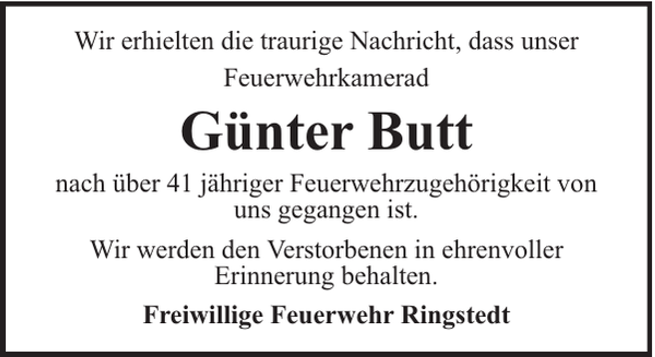 <p>Wir erhielten die traurige Nachricht, dass unser<br />Feuerwehrkamerad</p><p>Günter Butt</p><p>nach über 41 jähriger Feuerwehrzugehörigkeit von<br />uns gegangen ist.<br />Wir werden den Verstorbenen in ehrenvoller<br />Erinnerung behalten.<br />Freiwillige Feuerwehr Ringstedt</p>