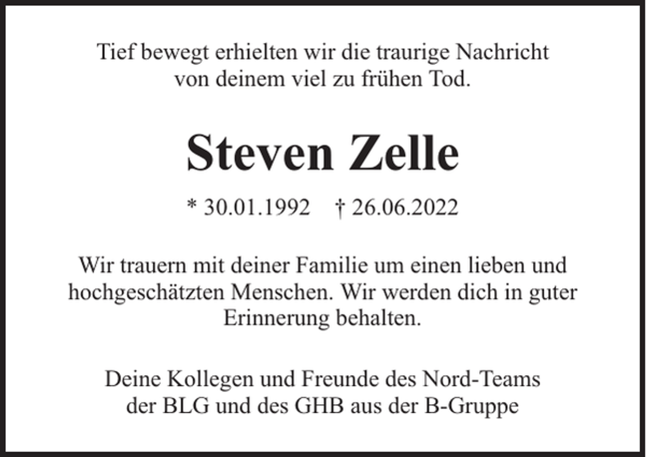 <p>Tief bewegt erhielten wir die traurige Nachricht<br />von deinem viel zu frühen Tod.</p><p>Steven Zelle<br />* 30.01.1992 † 26.06.2022<br />Wir trauern mit deiner Familie um einen lieben und<br />hochgeschätzten Menschen. Wir werden dich in guter<br />Erinnerung behalten.<br />Deine Kollegen und Freunde des Nord-Teams<br />der BLG und des GHB aus der B-Gruppe</p>