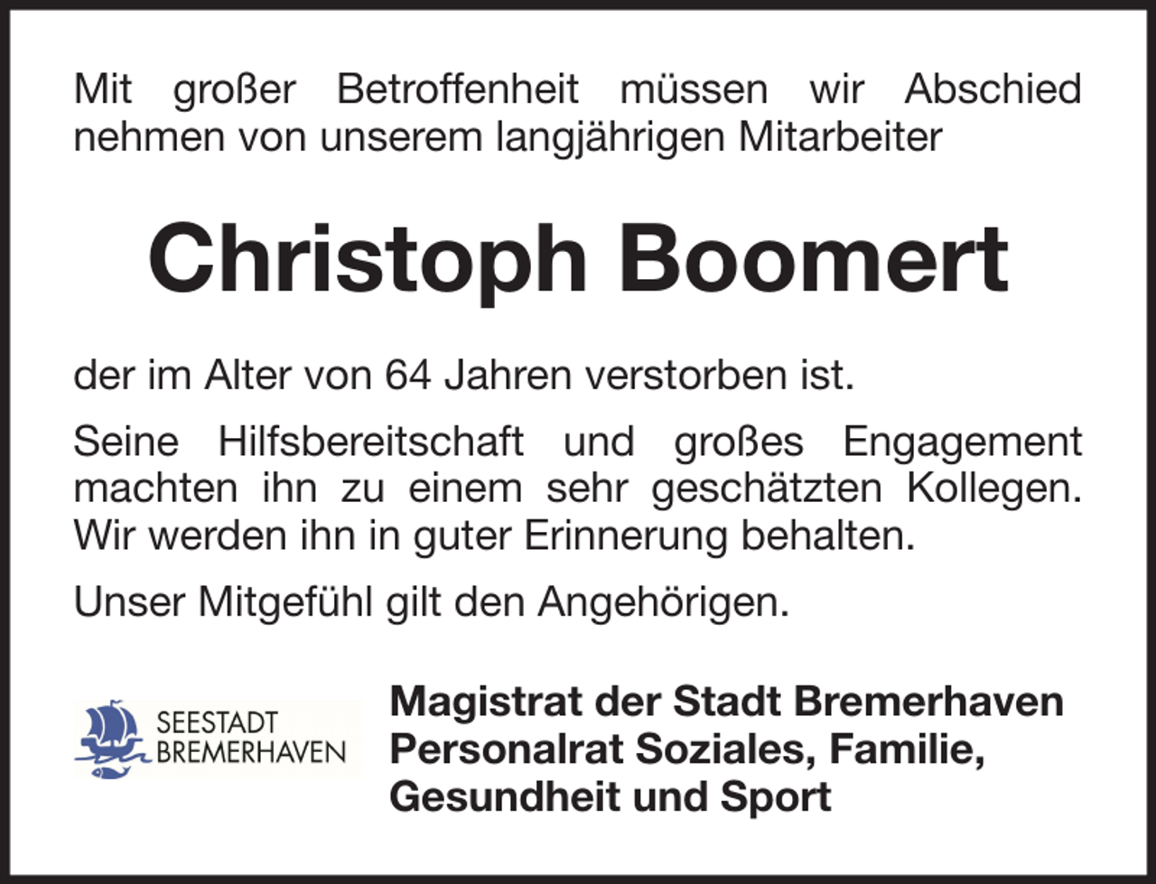 <p>Mit großer Betroffenheit müssen wir Abschied<br />nehmen von unserem langjährigen Mitarbeiter</p><p>Christoph Boomert<br />der im Alter von 64 Jahren verstorben ist.<br />Seine Hilfsbereitschaft und großes Engagement<br />machten ihn zu einem sehr geschätzten Kollegen.<br />Wir werden ihn in guter Erinnerung behalten.<br />Unser Mitgefühl gilt den Angehörigen.<br />Magistrat der Stadt Bremerhaven<br />Personalrat Soziales, Familie,<br />Gesundheit und Sport</p>