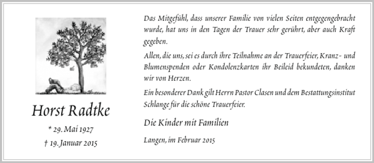 <p>Horst Radtke<br />* 29.Mai 1927<br />† 19.Januar 2015</p><p>Das Mitgefühl, dass unserer Familie von vielen Seiten entgegengebracht<br />wurde, hat uns in den Tagen der Trauer sehr gerührt, aber auch Kraft<br />gegeben.<br />Allen,die uns,sei es durch ihre Teilnahme an der Trauerfeier,Kranz- und<br />Blumenspenden oder Kondolenzkarten ihr Beileid bekundeten, danken<br />wir von Herzen.<br />Ein besonderer Dank gilt Herrn Pastor Clasen und dem Bestattungsinstitut<br />Schlange für die schöne Trauerfeier.</p><p>Die Kinder mit Familien<br />Langen,im Februar 2015</p>
