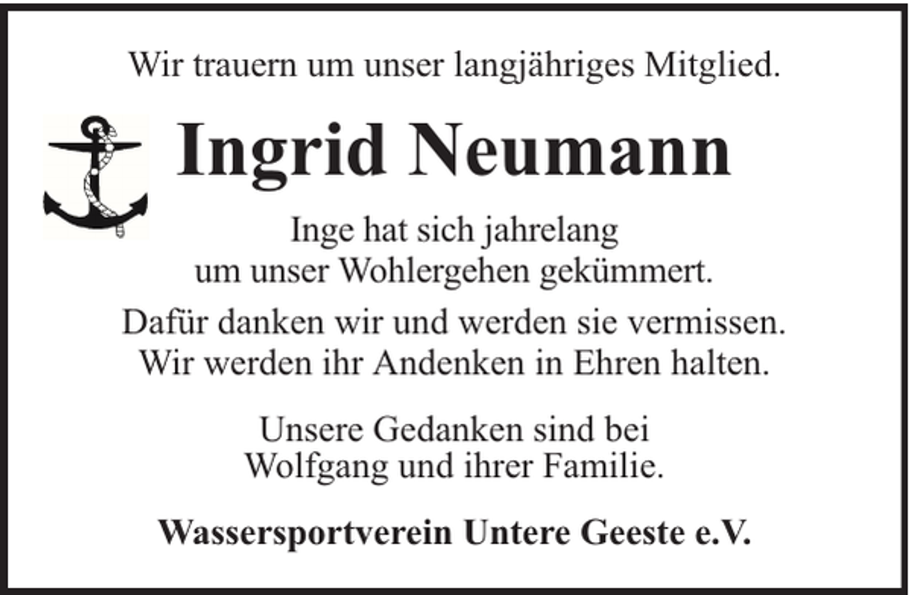 <p>Wir trauern um unser langjähriges Mitglied.</p><p>Ingrid Neumann<br />Inge hat sich jahrelang<br />um unser Wohlergehen gekümmert.<br />Dafür danken wir und werden sie vermissen.<br />Wir werden ihr Andenken in Ehren halten.<br />Unsere Gedanken sind bei<br />Wolfgang und ihrer Familie.<br />Wassersportverein Untere Geeste e.V.</p>