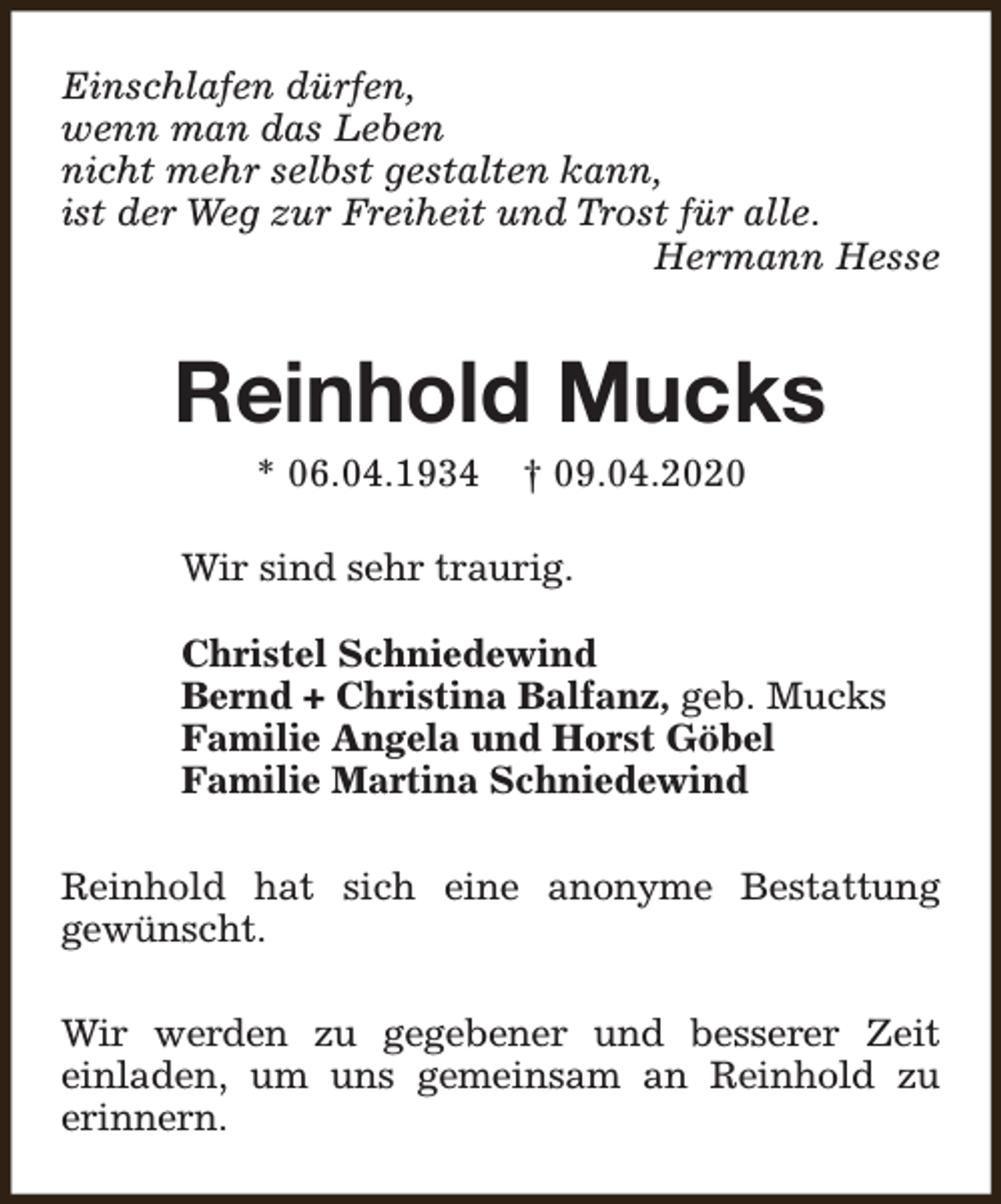 <p>Einschlafen dürfen,<br />wenn man das Leben<br />nicht mehr selbst gestalten kann,<br />ist der Weg zur Freiheit und Trost für alle.<br />Hermann Hesse</p><p>Reinhold Mucks<br />* 06.04.1934</p><p>† 09.04.2020</p><p>Wir sind sehr traurig.<br />Christel Schniedewind<br />Bernd + Christina Balfanz, geb. Mucks<br />Familie Angela und Horst Göbel<br />Familie Martina Schniedewind<br />Reinhold hat sich eine anonyme Bestattung<br />gewünscht.<br />Wir werden zu gegebener und besserer Zeit<br />einladen, um uns gemeinsam an Reinhold zu<br />erinnern.</p>