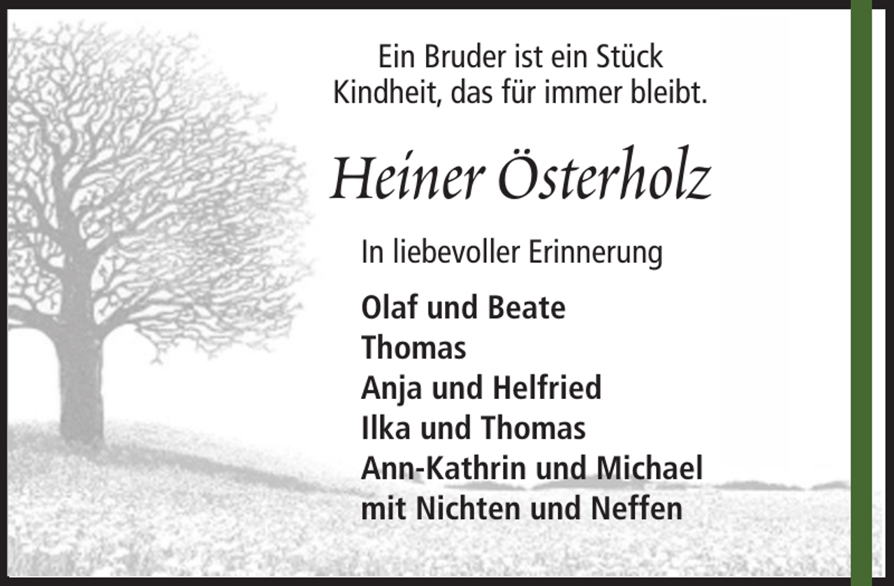 <p>Ein Bruder ist ein Stück<br />Kindheit, das für immer bleibt.</p><p>Heiner Österholz<br />In liebevoller Erinnerung<br />Olaf und Beate<br />Thomas<br />Anja und Helfried<br />Ilka und Thomas<br />Ann-Kathrin und Michael<br />mit Nichten und Neffen</p>