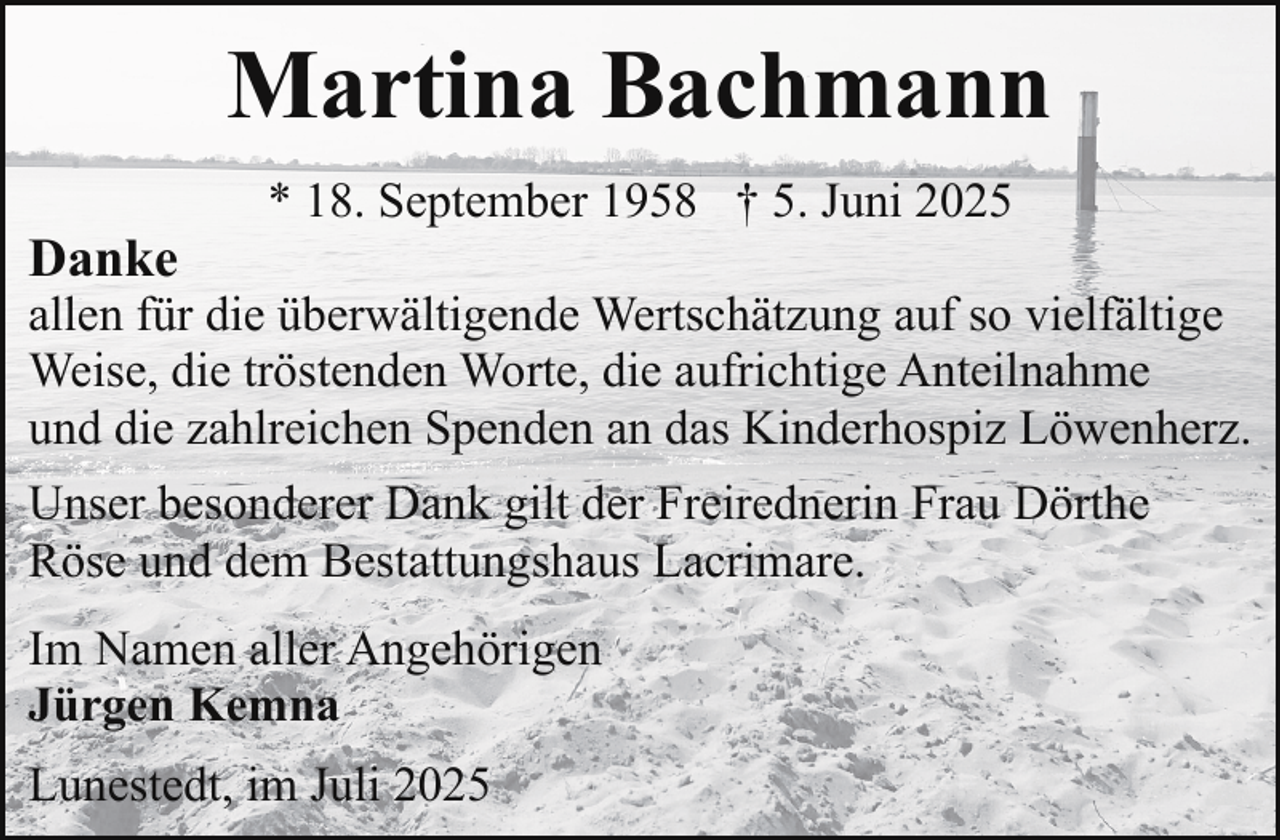 <p>Martina Bachmann<br />Danke</p><p>* 18. September 1958 † 5. Juni 2025</p><p>allen für die überwältigende Wertschätzung auf so vielfältige<br />Weise, die tröstenden Worte, die aufrichtige Anteilnahme<br />und die zahlreichen Spenden an das Kinderhospiz Löwenherz.<br />Unser besonderer Dank gilt der Freirednerin Frau Dörthe<br />Röse und dem Bestattungshaus Lacrimare.<br />Im Namen aller Angehörigen<br />Jürgen Kemna<br />Lunestedt, im Juli 2025</p>