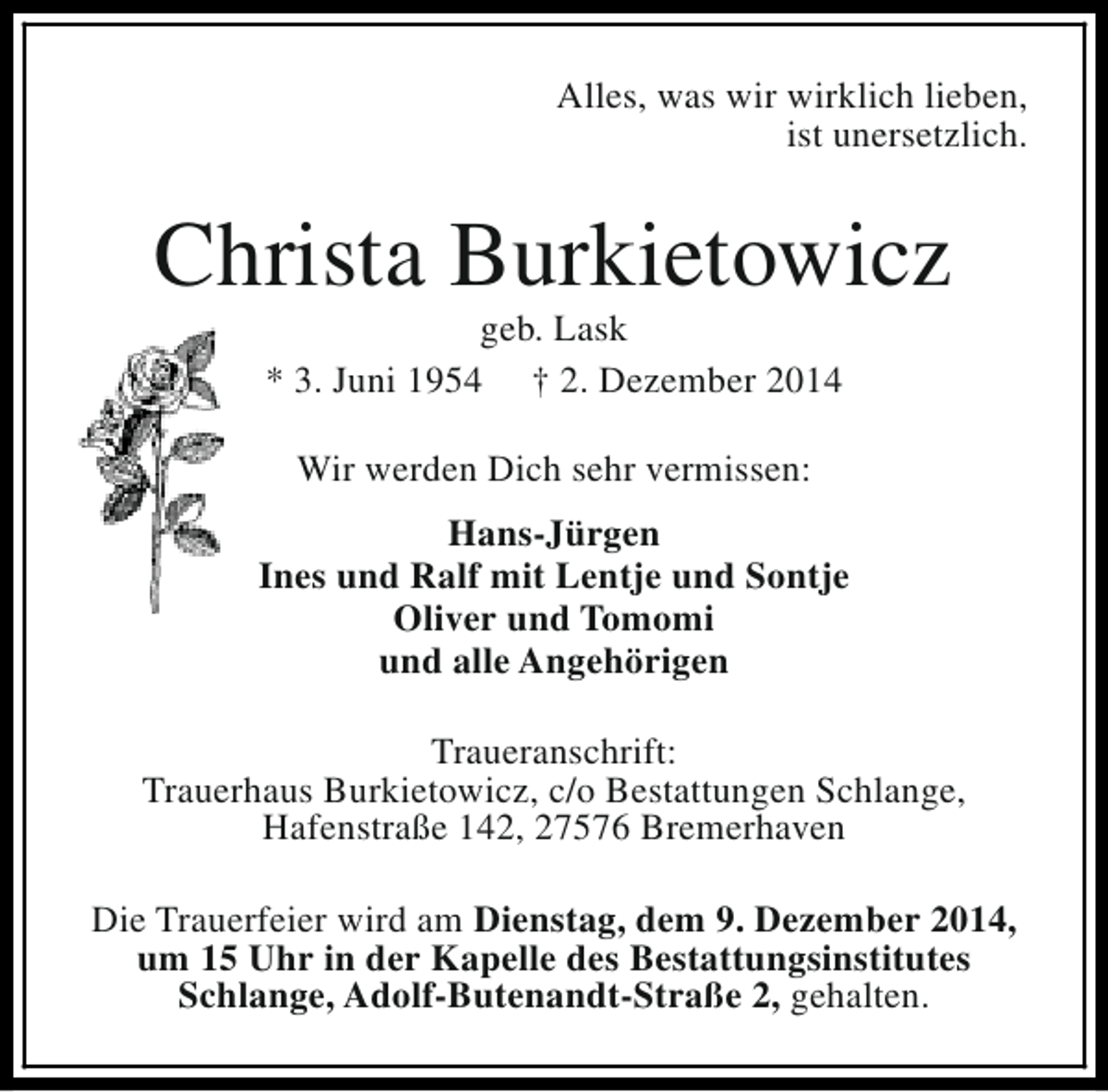 <p>Alles, was wir wirklich lieben,<br />ist unersetzlich.</p><p>Christa Burkietowicz<br />geb. Lask<br />* 3. Juni 1954 † 2. Dezember 2014<br />Wir werden Dich sehr vermissen:<br />Hans-Jürgen<br />Ines und Ralf mit Lentje und Sontje<br />Oliver und Tomomi<br />und alle Angehörigen<br />Traueranschrift:<br />Trauerhaus Burkietowicz, c/o Bestattungen Schlange,<br />Hafenstraße 142, 27576 Bremerhaven<br />Die Trauerfeier wird am Dienstag, dem 9. Dezember 2014,<br />um 15 Uhr in der Kapelle des Bestattungsinstitutes<br />Schlange, Adolf-Butenandt-Straße 2, gehalten.</p>