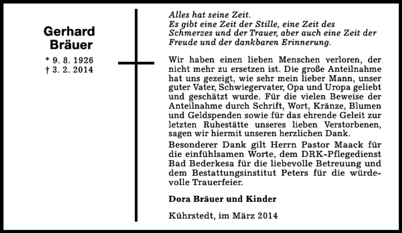 <p>Gerhard<br />Bräuer<br />* 9. 8. 1926<br />† 3. 2. 2014</p><p>Alles hat seine Zeit.<br />Es gibt eine Zeit der Stille, eine Zeit des<br />Schmerzes und der Trauer, aber auch eine Zeit der<br />Freude und der dankbaren Erinnerung.<br />Wir haben einen lieben Menschen verloren, der<br />nicht mehr zu ersetzen ist. Die große Anteilnahme<br />hat uns gezeigt, wie sehr mein lieber Mann, unser<br />guter Vater, Schwiegervater, Opa und Uropa geliebt<br />und geschätzt wurde. Für die vielen Beweise der<br />Anteilnahme durch Schrift, Wort, Kränze, Blumen<br />und Geldspenden sowie für das ehrende Geleit zur<br />letzten Ruhestätte unseres lieben Verstorbenen,<br />sagen wir hiermit unseren herzlichen Dank.<br />Besonderer Dank gilt Herrn Pastor Maack für<br />die einfühlsamen Worte, dem DRK-Pflegedienst<br />Bad Bederkesa für die liebevolle Betreuung und<br />dem Bestattungsinstitut Peters für die würdevolle Trauerfeier.<br />Dora Bräuer und Kinder<br />Kührstedt, im März 2014</p>