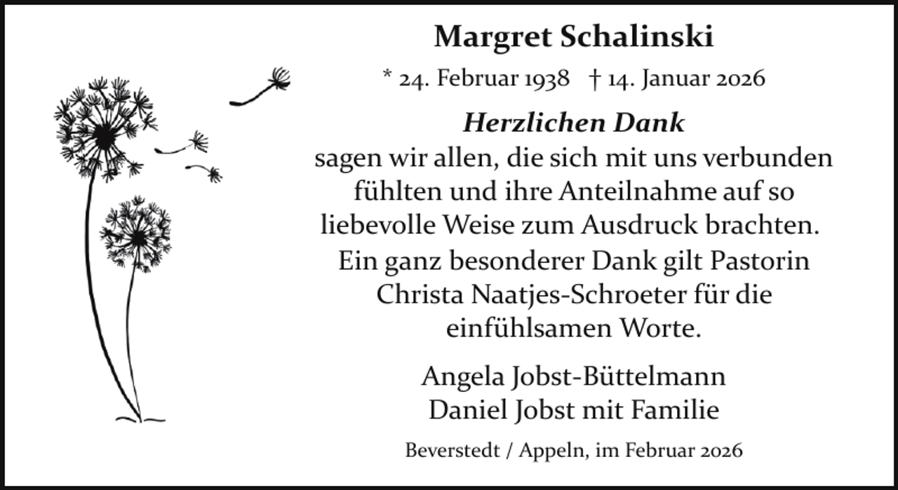 <p>Margret Schalinski<br />* 24. Februar 1938 † 14. Januar 2026</p><p>Herzlichen Dank<br />sagen wir allen, die sich mit uns verbunden<br />fühlten und ihre Anteilnahme auf so<br />liebevolle Weise zum Ausdruck brachten.<br />Ein ganz besonderer Dank gilt Pastorin<br />Christa Naatjes­Schroeter für die<br />einfühlsamen Worte.<br />Angela Jobst­Büttelmann<br />Daniel Jobst mit Familie<br />Beverstedt / Appeln, im Februar 2026</p>
