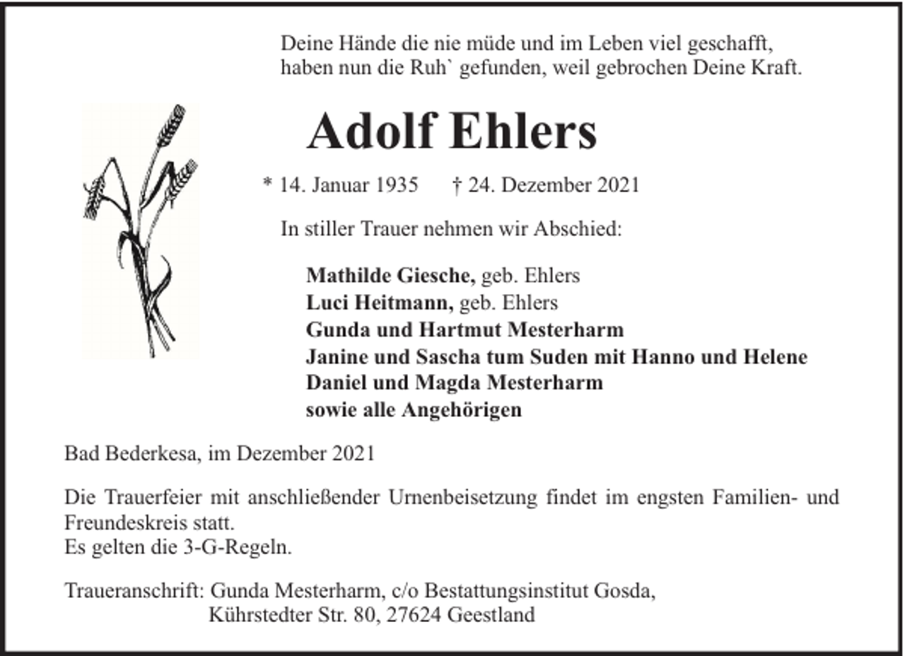 <p>Deine Hände die nie müde und im Leben viel geschafft,<br />haben nun die Ruh` gefunden, weil gebrochen Deine Kraft.</p><p>Adolf Ehlers<br />* 14. Januar 1935</p><p>† 24. Dezember 2021</p><p>In stiller Trauer nehmen wir Abschied:<br />Mathilde Giesche, geb. Ehlers<br />Luci Heitmann, geb. Ehlers<br />Gunda und Hartmut Mesterharm<br />Janine und Sascha tum Suden mit Hanno und Helene<br />Daniel und Magda Mesterharm<br />sowie alle Angehörigen<br />Bad Bederkesa, im Dezember 2021<br />Die Trauerfeier mit anschließender Urnenbeisetzung findet im engsten Familien- und<br />Freundeskreis statt.<br />Es gelten die 3-G-Regeln.<br />Traueranschrift: Gunda Mesterharm, c/o Bestattungsinstitut Gosda,<br />Kührstedter Str. 80, 27624 Geestland</p>