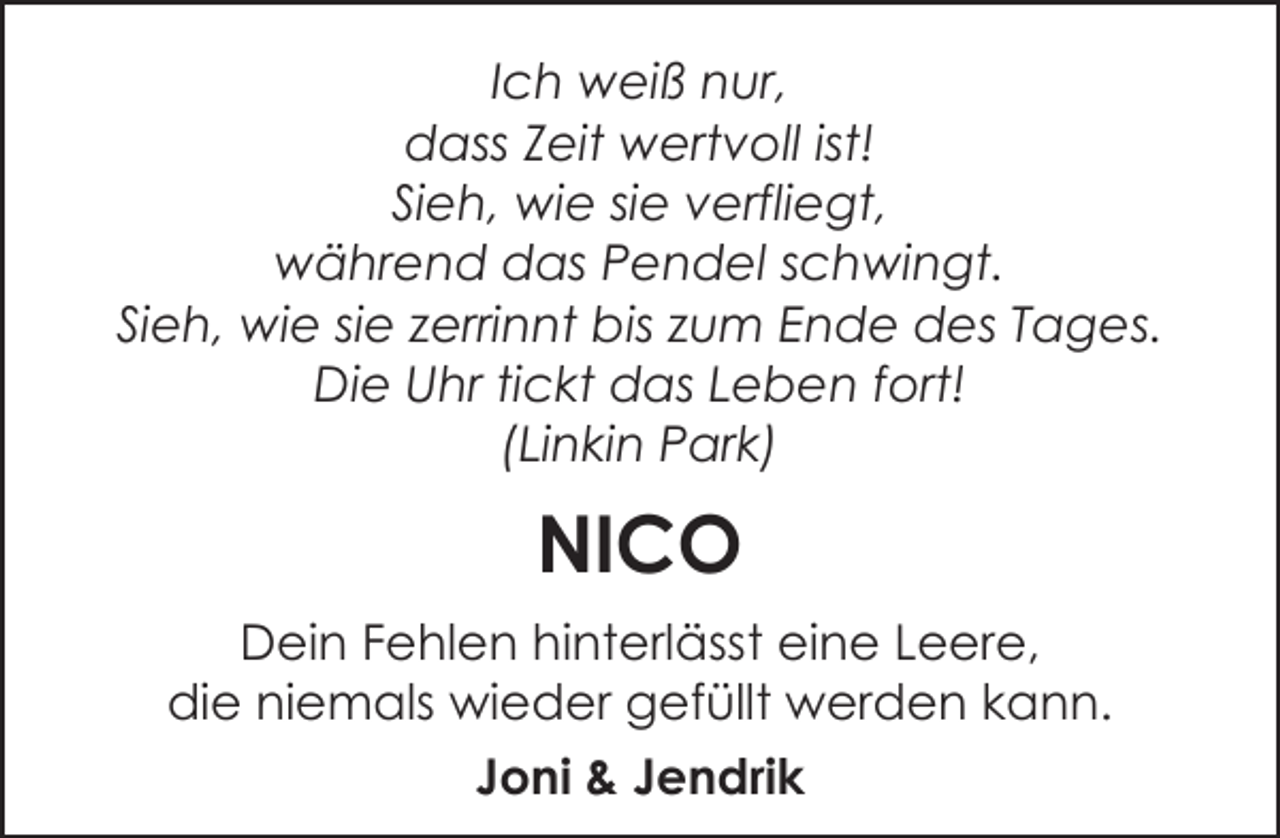 <p>Ich weiß nur,<br />dass Zeit wertvoll ist!<br />Sieh, wie sie verfliegt,<br />während das Pendel schwingt.<br />Sieh, wie sie zerrinnt bis zum Ende des Tages.<br />Die Uhr tickt das Leben fort!<br />(Linkin Park)</p><p>NICO<br />Dein Fehlen hinterlässt eine Leere,<br />die niemals wieder gefüllt werden kann.<br />Joni &amp; Jendrik</p>