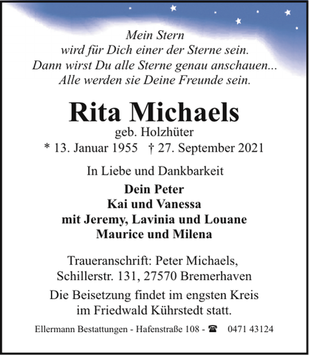 <p>Mein Stern<br />wird für Dich einer der Sterne sein.<br />Dann wirst Du alle Sterne genau anschauen...<br />Alle werden sie Deine Freunde sein.</p><p>Rita Michaels</p><p>geb. Holzhüter<br />* 13. Januar 1955 † 27. September 2021<br />In Liebe und Dankbarkeit<br />Dein Peter<br />Kai und Vanessa<br />mit Jeremy, Lavinia und Louane<br />Maurice und Milena<br />Traueranschrift: Peter Michaels,<br />Schillerstr. 131, 27570 Bremerhaven<br />Die Beisetzung findet im engsten Kreis<br />im Friedwald Kührstedt statt.<br />Ellermann Bestattungen - Hafenstraße 108 - (</p><p>0471 43124</p>