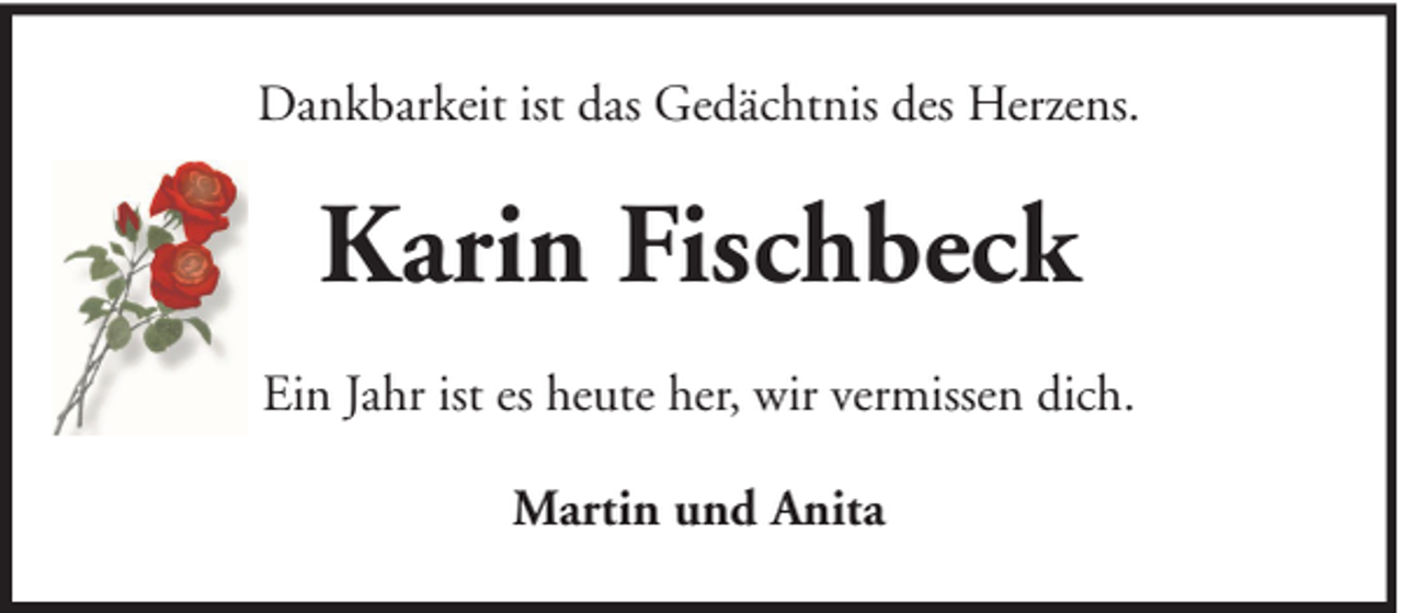 <p>Dankbarkeit ist das Gedächtnis des Herzens.</p><p>Karin Fischbeck<br />Ein Jahr ist es heute her, wir vermissen dich.<br />Martin und Anita</p>