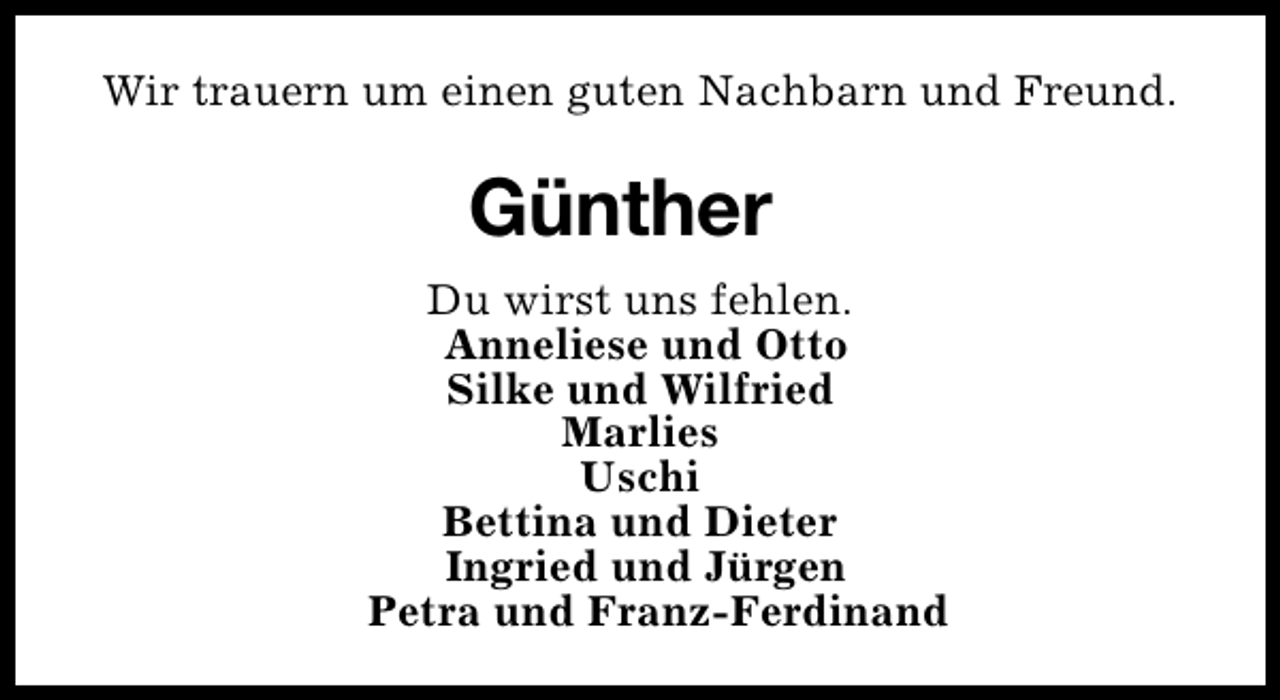 <p>Wir trauern um einen guten Nachbarn und Freund.</p><p>Günther<br />Du wirst uns fehlen.<br />Anneliese und Otto<br />Silke und Wilfried<br />Marlies<br />Uschi<br />Bettina und Dieter<br />Ingried und Jürgen<br />Petra und Franz-Ferdinand</p>