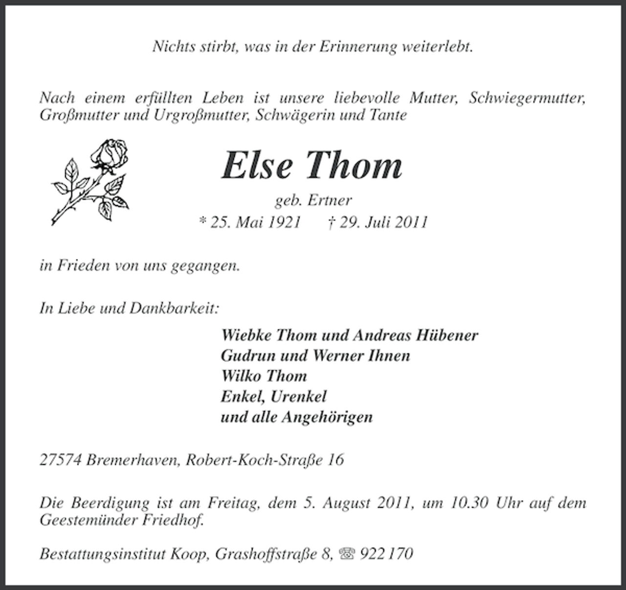 <p>Nichts stirbt, was in der Erinnerung weiterlebt.<br />Nach einem erfüllten Leben ist unsere liebevolle Mutter, Schwiegermutter,<br />Großmutter und Urgroßmutter, Schwägerin und Tante</p><p>Else Thom<br />geb. Ertner<br />* 25. Mai 1921 † 29. Juli 2011<br />in Frieden von uns gegangen.<br />In Liebe und Dankbarkeit:<br />Wiebke Thom und Andreas Hübener<br />Gudrun und Werner Ihnen<br />Wilko Thom<br />Enkel, Urenkel<br />und alle Angehörigen<br />27574 Bremerhaven, Robert-Koch-Straße 16<br />Die Beerdigung ist am Freitag, dem 5. August 2011, um 10.30 Uhr auf dem<br />Geestemünder Friedhof.<br />Bestattungsinstitut Koop, Grashoffstraße 8, 922 170</p>