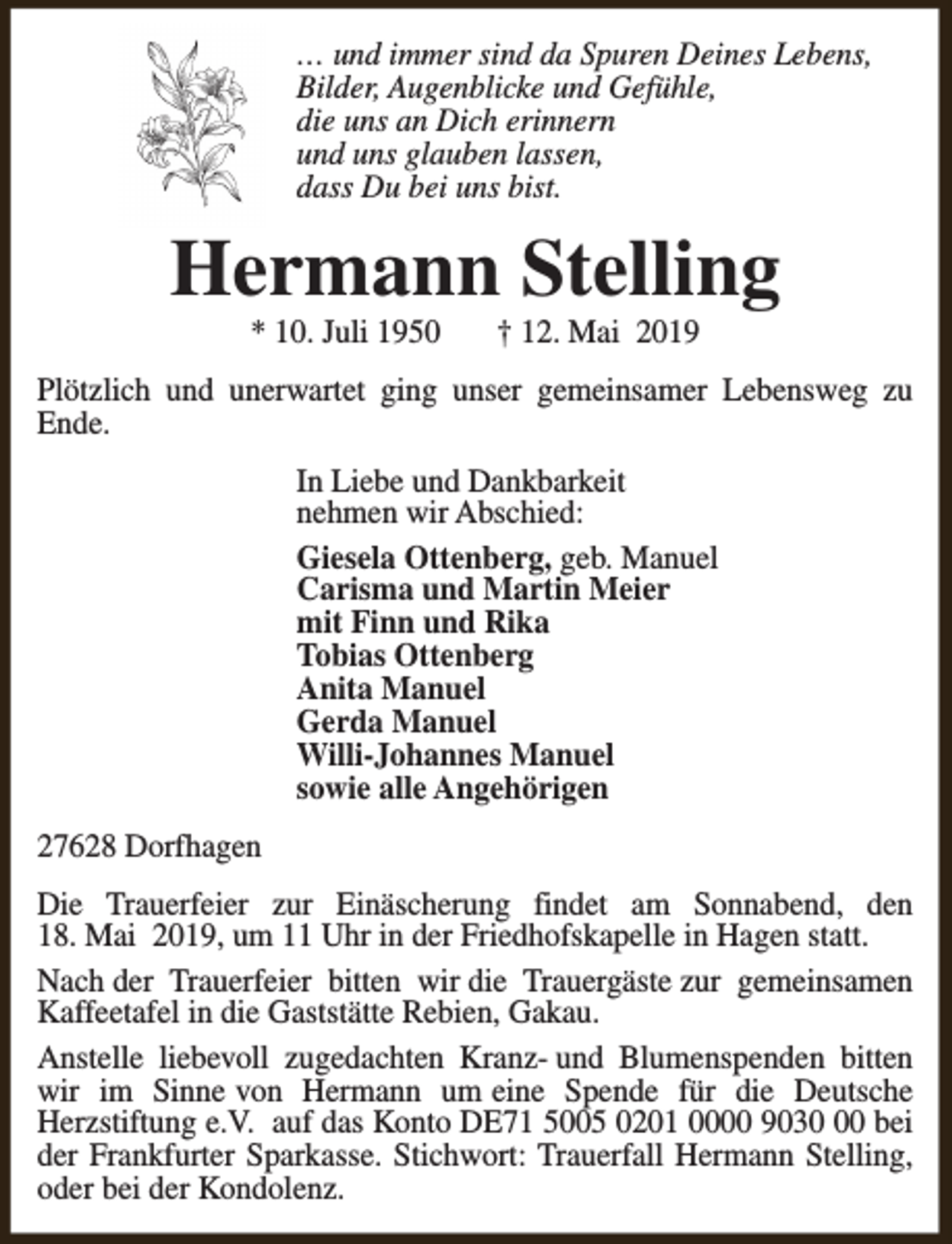 <p>… und immer sind da Spuren Deines Lebens,<br />Bilder, Augenblicke und Gefühle,<br />die uns an Dich erinnern<br />und uns glauben lassen,<br />dass Du bei uns bist.</p><p>Hermann Stelling<br />* 10. Juli 1950</p><p>† 12. Mai 2019</p><p>Plötzlich und unerwartet ging unser gemeinsamer Lebensweg zu<br />Ende.<br />In Liebe und Dankbarkeit<br />nehmen wir Abschied:<br />Giesela Ottenberg, geb. Manuel<br />Carisma und Martin Meier<br />mit Finn und Rika<br />Tobias Ottenberg<br />Anita Manuel<br />Gerda Manuel<br />Willi-Johannes Manuel<br />sowie alle Angehörigen<br />27628 Dorfhagen<br />Die Trauerfeier zur Einäscherung findet am Sonnabend, den<br />18. Mai 2019, um 11 Uhr in der Friedhofskapelle in Hagen statt.<br />Nach der Trauerfeier bitten wir die Trauergäste zur gemeinsamen<br />Kaffeetafel in die Gaststätte Rebien, Gakau.<br />Anstelle liebevoll zugedachten Kranz- und Blumenspenden bitten<br />wir im Sinne von Hermann um eine Spende für die Deutsche<br />Herzstiftung e.V. auf das Konto DE71 5005 0201 0000 9030 bei<br />der Frankfurter Sparkasse. Stichwort: Trauerfall Hermann Stelling,<br />oder bei der Kondolenz.</p>