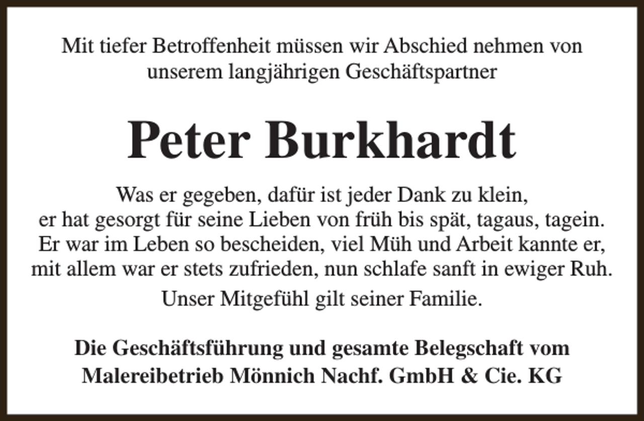 <p>Mit tiefer Betroffenheit müssen wir Abschied nehmen von<br />unserem langjährigen Geschäftspartner</p><p>Peter Burkhardt<br />Was er gegeben, dafür ist jeder Dank zu klein,<br />er hat gesorgt für seine Lieben von früh bis spät, tagaus, tagein.<br />Er war im Leben so bescheiden, viel Müh und Arbeit kannte er,<br />mit allem war er stets zufrieden, nun schlafe sanft in ewiger Ruh.<br />Unser Mitgefühl gilt seiner Familie.<br />Die Geschäftsführung und gesamte Belegschaft vom<br />Malereibetrieb Mönnich Nachf. GmbH &amp; Cie. KG</p>