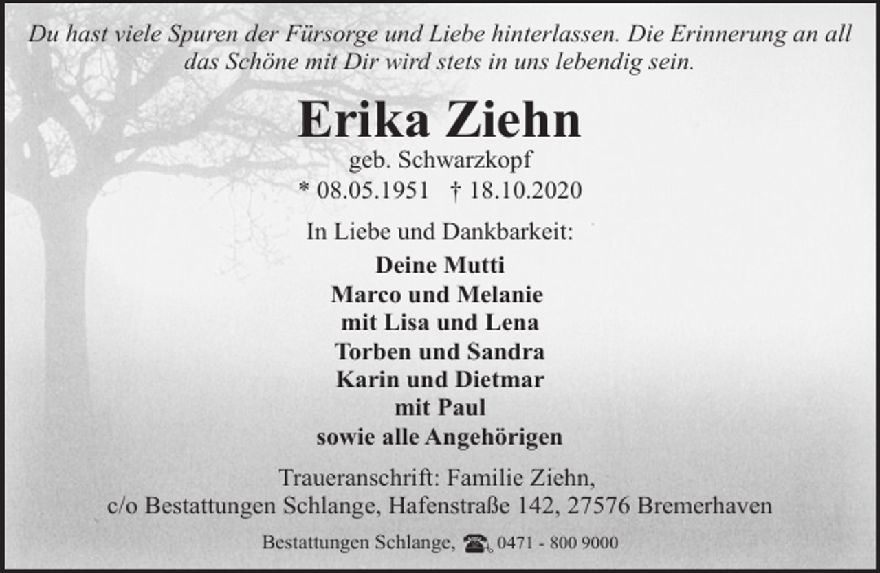 <p>Du hast viele Spuren der Fürsorge und Liebe hinterlassen. Die Erinnerung an all<br />das Schöne mit Dir wird stets in uns lebendig sein.</p><p>Erika Ziehn<br />geb. Schwarzkopf<br />* 08.05.1951 † 18.10.2020<br />In Liebe und Dankbarkeit:<br />Deine Mutti<br />Marco und Melanie<br />mit Lisa und Lena<br />Torben und Sandra<br />Karin und Dietmar<br />mit Paul<br />sowie alle Angehörigen<br />Traueranschrift: Familie Ziehn,<br />c/o Bestattungen Schlange, Hafenstraße 142, 27576 Bremerhaven<br />Bestattungen Schlange,</p><p>0471 - 800 9000</p>