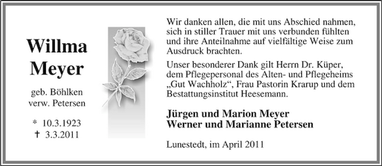 <p>Willma Meyer<br />geb. Böhlken verw. Petersen * 10.3.192.3.2011</p><p>Wir danken allen, die mit uns Abschied nahmen, sich in stiller Trauer mit uns verbunden fühlten und ihre Anteilnahme auf vielfältige Weise zum Ausdruck brachten. Unser besonderer Dank gilt Herrn Dr. Küper, dem Pflegepersonal des Alten- und Pflegeheims „Gut Wachholz“, Frau Pastorin Krarup und dem Bestattungsinstitut Heesemann.</p><p>Jürgen und Marion Meyer Werner und Marianne Petersen<br />Lunestedt, im April 2011</p>
