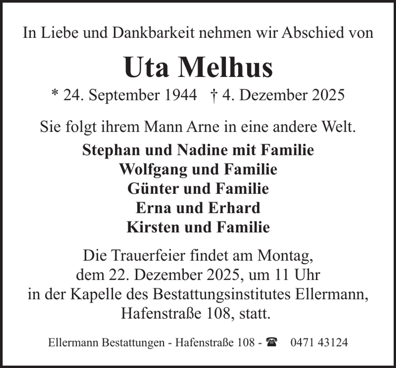 <p>In Liebe und Dankbarkeit nehmen wir Abschied von</p><p>Uta Melhus</p><p>* 24. September 1944 † 4. Dezember 2025<br />Sie folgt ihrem Mann Arne in eine andere Welt.<br />Stephan und Nadine mit Familie<br />Wolfgang und Familie<br />Günter und Familie<br />Erna und Erhard<br />Kirsten und Familie<br />Die Trauerfeier findet am Montag,<br />dem 22. Dezember 2025, um 11 Uhr<br />in der Kapelle des Bestattungsinstitutes Ellermann,<br />Hafenstraße 108, statt.<br />Ellermann Bestattungen - Hafenstraße 108 - ( 0471 43124</p>