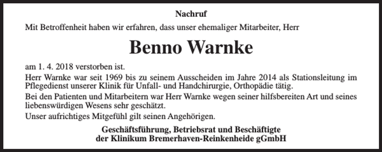 <p>Nachruf<br />Mit Betroffenheit haben wir erfahren, dass unser ehemaliger Mitarbeiter, Herr</p><p>Benno Warnke<br />am 1. 4. 2018 verstorben ist.<br />Herr Warnke war seit 1969 bis zu seinem Ausscheiden im Jahre 2014 als Stationsleitung im<br />Pflegedienst unserer Klinik für Unfall- und Handchirurgie, Orthopädie tätig.<br />Bei den Patienten und Mitarbeitern war Herr Warnke wegen seiner hilfsbereiten Art und seines<br />liebenswürdigen Wesens sehr geschätzt.<br />Unser aufrichtiges Mitgefühl gilt seinen Angehörigen.<br />Geschäftsführung, Betriebsrat und Beschäftigte<br />der Klinikum Bremerhaven-Reinkenheide gGmbH</p>