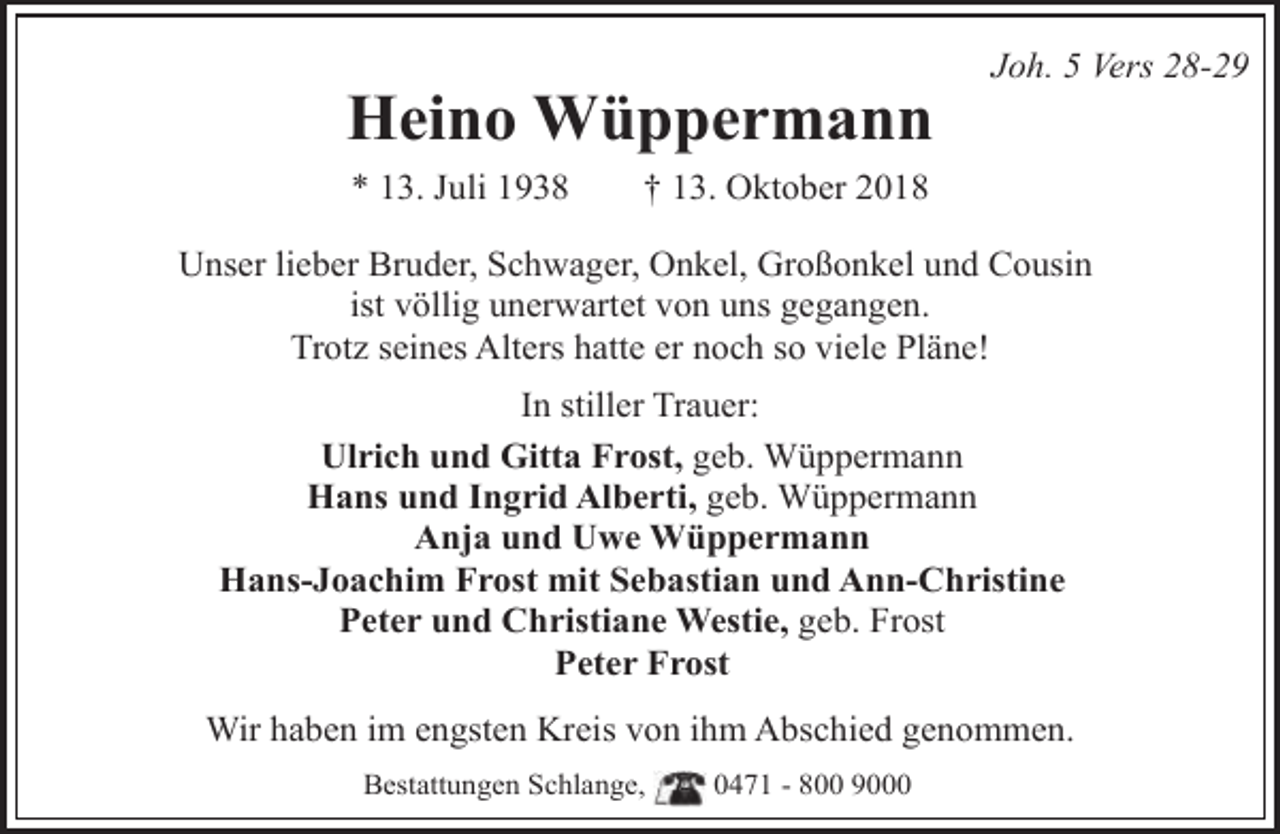 <p>Heino Wüppermann<br />* 13. Juli 1938</p><p>Joh. 5 Vers 28-29</p><p>† 13. Oktober 2018</p><p>Unser lieber Bruder, Schwager, Onkel, Großonkel und Cousin<br />ist völlig unerwartet von uns gegangen.<br />Trotz seines Alters hatte er noch so viele Pläne!<br />In stiller Trauer:<br />Ulrich und Gitta Frost, geb. Wüppermann<br />Hans und Ingrid Alberti, geb. Wüppermann<br />Anja und Uwe Wüppermann<br />Hans-Joachim Frost mit Sebastian und Ann-Christine<br />Peter und Christiane Westie, geb. Frost<br />Peter Frost<br />Wir haben im engsten Kreis von ihm Abschied genommen.<br />Bestattungen Schlange,</p><p>0471 - 800 9000</p>