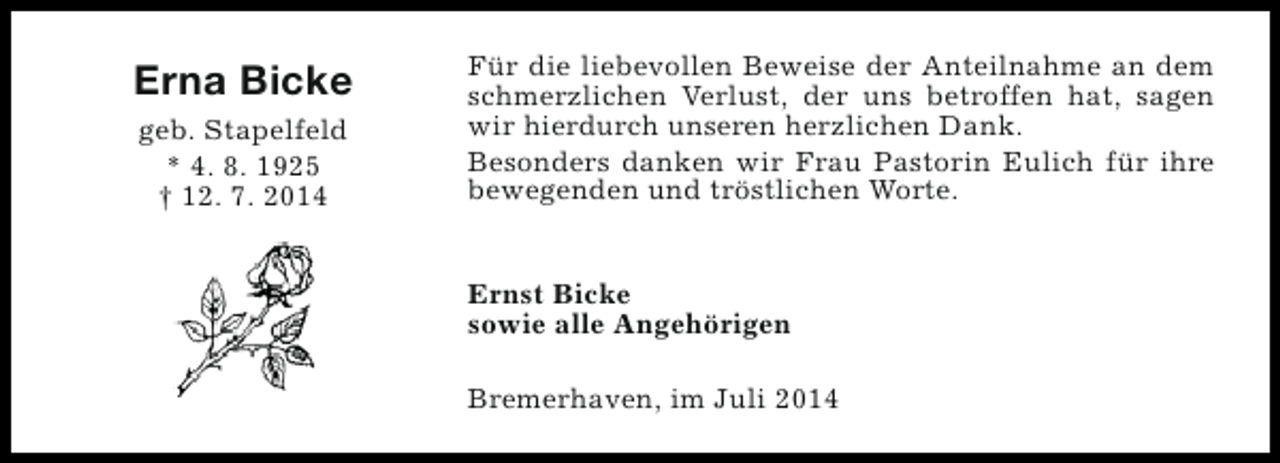 <p>Erna Bicke<br />geb. Stapelfeld<br />* 4. 8. 1925<br />† 12. 7. 2014</p><p>Für die liebevollen Beweise der Anteilnahme an dem<br />schmerzlichen Verlust, der uns betroffen hat, sagen<br />wir hierdurch unseren herzlichen Dank.<br />Besonders danken wir Frau Pastorin Eulich für ihre<br />bewegenden und tröstlichen Worte.<br />Ernst Bicke<br />sowie alle Angehörigen<br />Bremerhaven, im Juli 2014</p>