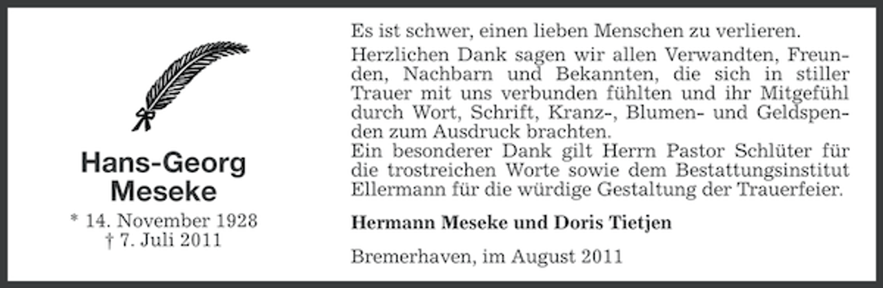 <p>Hans-Georg<br />Meseke<br />* 14. November 1928<br />† 7. Juli 2011</p><p>Es ist schwer, einen lieben Menschen zu verlieren.<br />Herzlichen Dank sagen wir allen Verwandten, Freunden, Nachbarn und Bekannten, die sich in stiller<br />Trauer mit uns verbunden fühlten und ihr Mitgefühl<br />durch Wort, Schrift, Kranz-, Blumen- und Geldspenden zum Ausdruck brachten.<br />Ein besonderer Dank gilt Herrn Pastor Schlüter für<br />die trostreichen Worte sowie dem Bestattungsinstitut<br />Ellermann für die würdige Gestaltung der Trauerfeier.<br />Hermann Meseke und Doris Tietjen<br />Bremerhaven, im August 2011</p>