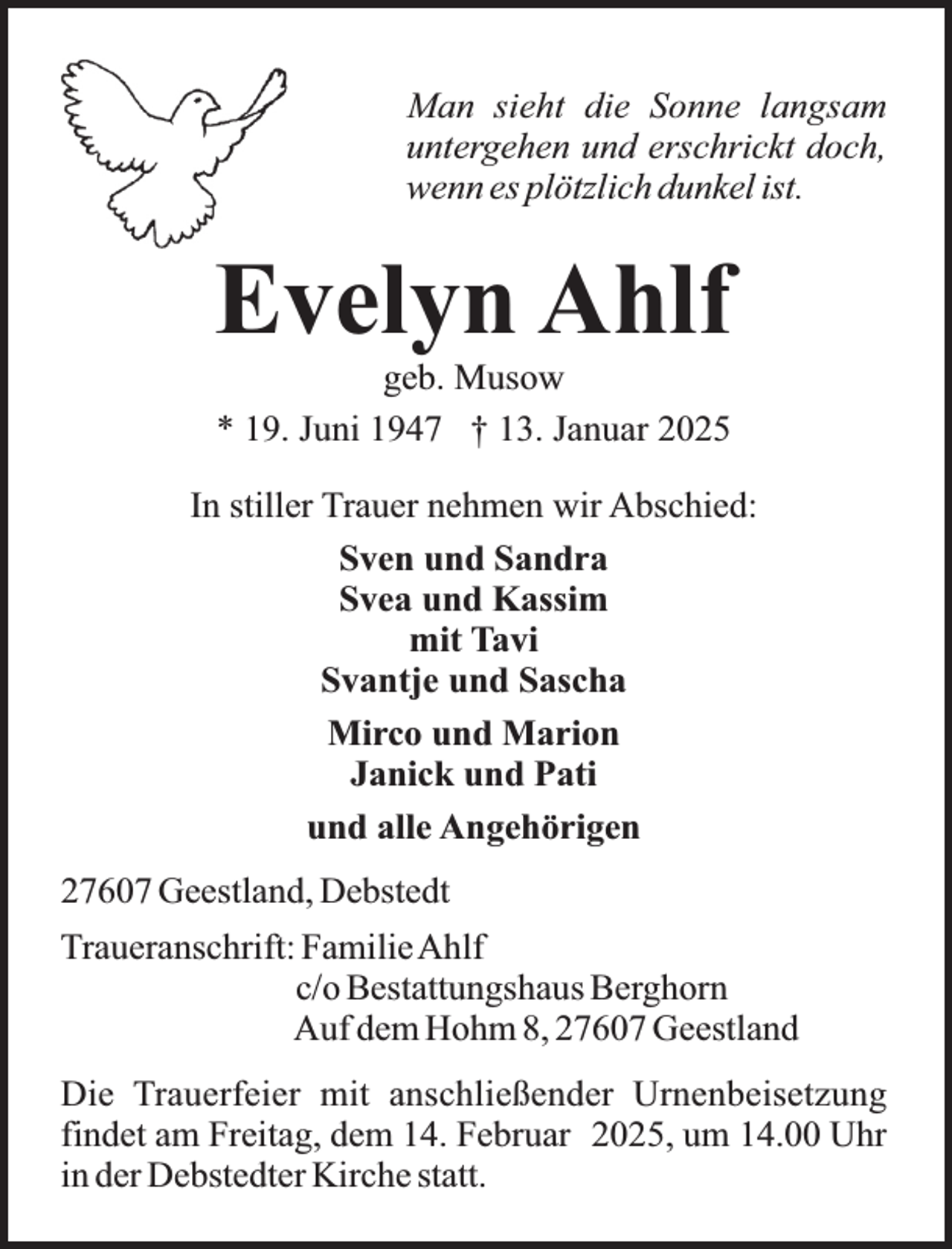 <p>Man sieht die Sonne langsam<br />untergehen und erschrickt doch,<br />wenn es plötzlich dunkel ist.</p><p>Evelyn Ahlf<br />geb. Musow<br />* 19. Juni 1947 † 13. Januar 2025</p><p>In stiller Trauer nehmen wir Abschied:<br />Sven und Sandra<br />Svea und Kassim<br />mit Tavi<br />Svantje und Sascha<br />Mirco und Marion<br />Janick und Pati<br />und alle Angehörigen<br />27607 Geestland, Debstedt<br />Traueranschrift: FamilieAhlf<br />c/o Bestattungshaus Berghorn<br />Auf dem Hohm 8, 27607 Geestland<br />Die Trauerfeier mit anschließender Urnenbeisetzung<br />findet am Freitag, dem 14. Februar 2025, um 14.00 Uhr<br />in der Debstedter Kirche statt.</p>