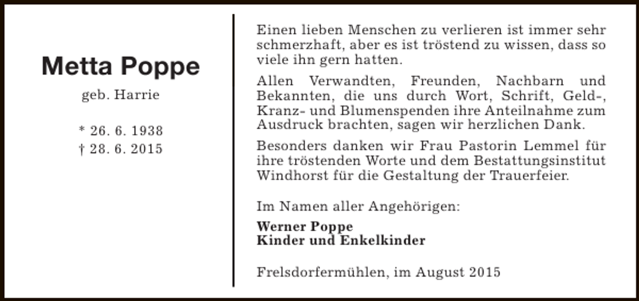 <p>Metta Poppe<br />geb. Harrie<br />* 26. 6. 1938<br />† 28. 6. 2015</p><p>Einen lieben Menschen zu verlieren ist immer sehr<br />schmerzhaft, aber es ist tröstend zu wissen, dass so<br />viele ihn gern hatten.<br />Allen Verwandten, Freunden, Nachbarn und<br />Bekannten, die uns durch Wort, Schrift, Geld-,<br />Kranz- und Blumenspenden ihre Anteilnahme zum<br />Ausdruck brachten, sagen wir herzlichen Dank.<br />Besonders danken wir Frau Pastorin Lemmel für<br />ihre tröstenden Worte und dem Bestattungsinstitut<br />Windhorst für die Gestaltung der Trauerfeier.<br />Im Namen aller Angehörigen:<br />Werner Poppe<br />Kinder und Enkelkinder<br />Frelsdorfermühlen, im August 2015</p>