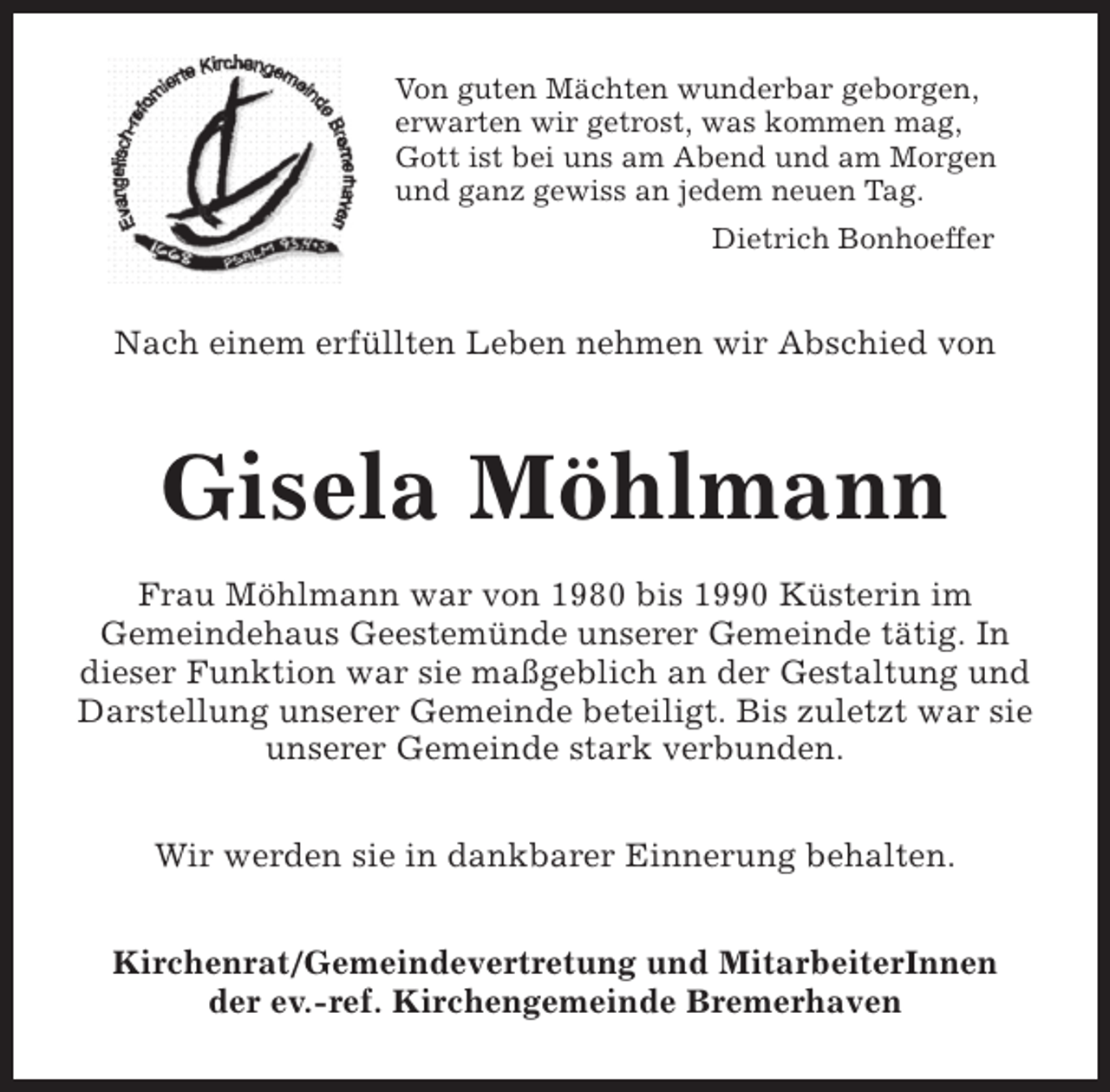 <p>Von guten Mächten wunderbar geborgen,<br />erwarten wir getrost, was kommen mag,<br />Gott ist bei uns am Abend und am Morgen<br />und ganz gewiss an jedem neuen Tag.<br />Dietrich Bonhoeffer</p><p>Nach einem erfüllten Leben nehmen wir Abschied von</p><p>Gisela Möhlmann<br />Frau Möhlmann war von 1980 bis 1990 Küsterin im<br />Gemeindehaus Geestemünde unserer Gemeinde tätig. In<br />dieser Funktion war sie maßgeblich an der Gestaltung und<br />Darstellung unserer Gemeinde beteiligt. Bis zuletzt war sie<br />unserer Gemeinde stark verbunden.<br />Wir werden sie in dankbarer Einnerung behalten.<br />Kirchenrat/Gemeindevertretung und MitarbeiterInnen<br />der ev.-ref. Kirchengemeinde Bremerhaven</p>