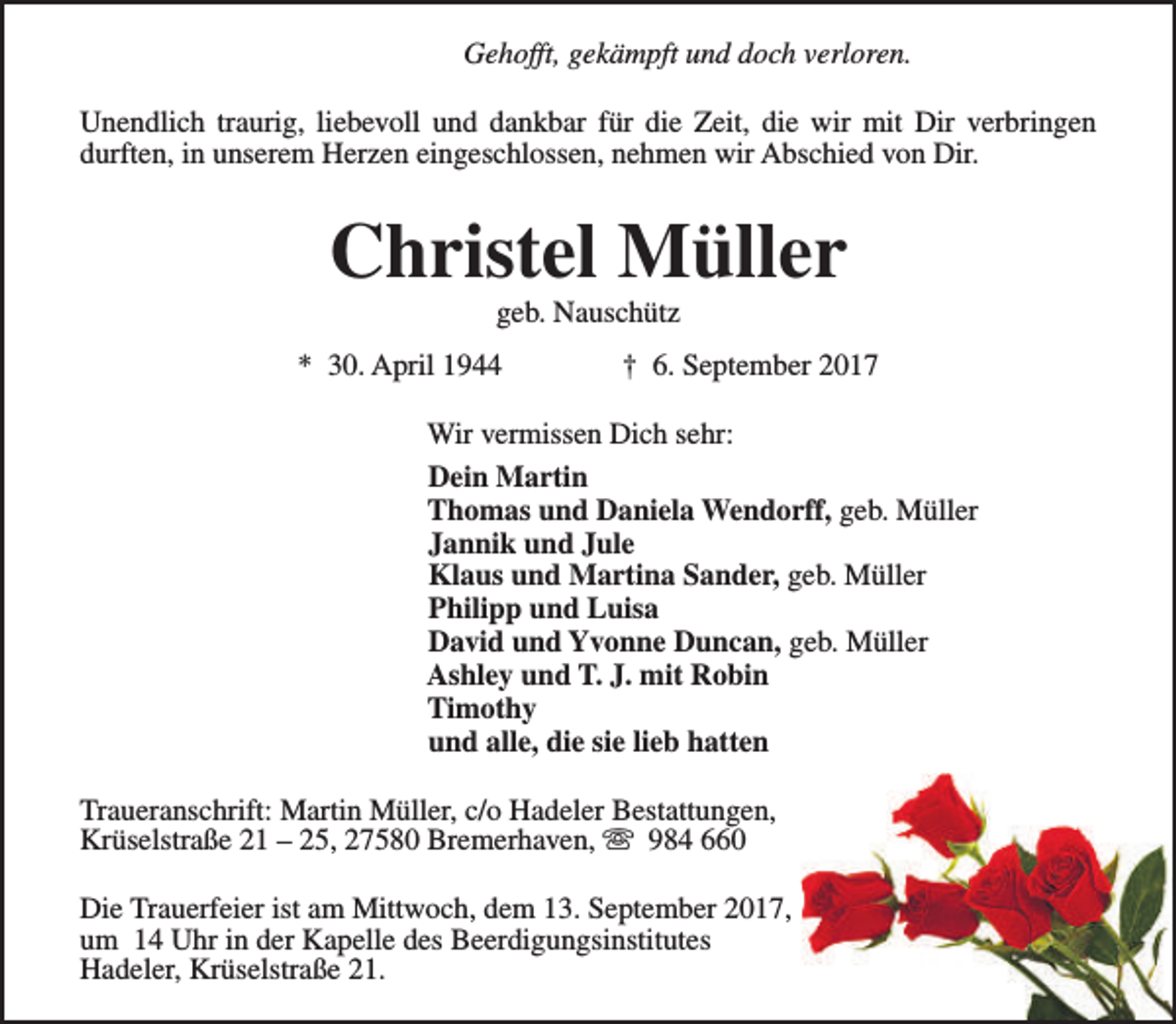 <p>Gehofft, gekämpft und doch verloren.<br />Unendlich traurig, liebevoll und dankbar für die Zeit, die wir mit Dir verbringen<br />durften, in unserem Herzen eingeschlossen, nehmen wir Abschied von Dir.</p><p>Christel Müller<br />geb. Nauschütz</p><p>* 30. April 1944</p><p>† 6. September 2017</p><p>Wir vermissen Dich sehr:<br />Dein Martin<br />Thomas und Daniela Wendorff, geb. Müller<br />Jannik und Jule<br />Klaus und Martina Sander, geb. Müller<br />Philipp und Luisa<br />David und Yvonne Duncan, geb. Müller<br />Ashley und T. J. mit Robin<br />Timothy<br />und alle, die sie lieb hatten<br />Traueranschrift: Martin Müller, c/o Hadeler Bestattungen,<br />Krüselstraße 21 – 25, 27580 Bremerhaven, s 984 660<br />Die Trauerfeier ist am Mittwoch, dem 13. September 2017,<br />um 14 Uhr in der Kapelle des Beerdigungsinstitutes<br />Hadeler, Krüselstraße 21.</p>