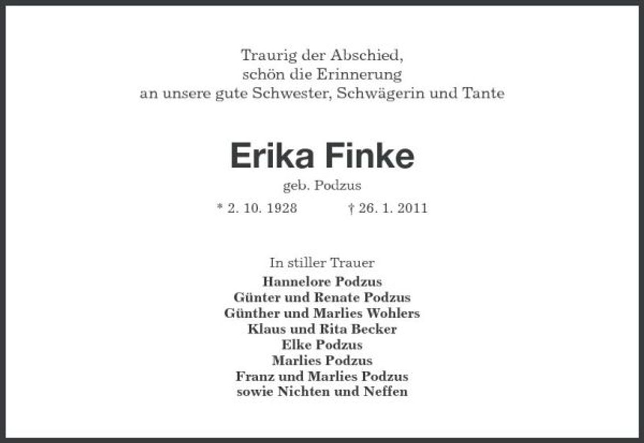 <p>Traurig der Abschied, schön die Erinnerung an unsere gute Schwester, Schwägerin und Tante</p><p>Erika Finke<br />geb. Podzus * 2. 10. 1928 † 26. 1. 2011 In stiller Trauer Hannelore Podzus Günter und Renate Podzus Günther und Marlies Wohlers Klaus und Rita Becker Elke Podzus Marlies Podzus Franz und Marlies Podzus sowie Nichten und Neffen</p>