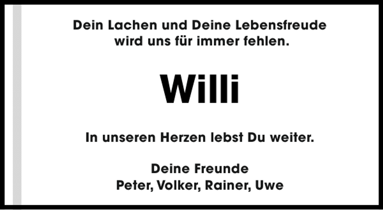 <p>Dein Lachen und Deine Lebensfreude<br />wird uns für immer fehlen.</p><p>Willi<br />In unseren Herzen lebst Du weiter.<br />Deine Freunde<br />Peter, Volker, Rainer, Uwe</p>