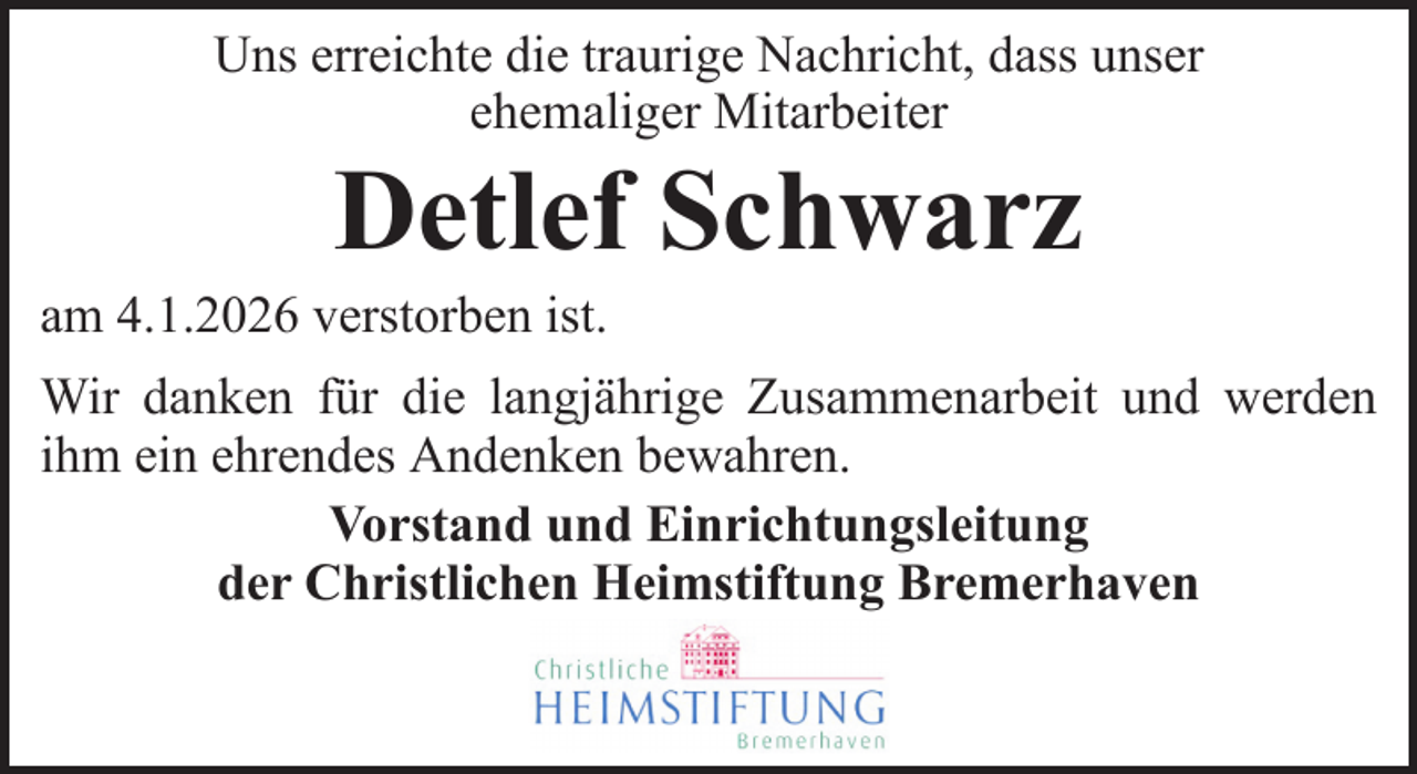 <p>Uns erreichte die traurige Nachricht, dass unser<br />ehemaliger Mitarbeiter</p><p>Detlef Schwarz<br />am 4.1.2026 verstorben ist.<br />Wir danken für die langjährige Zusammenarbeit und werden<br />ihm ein ehrendes Andenken bewahren.<br />Vorstand und Einrichtungsleitung<br />der Christlichen Heimstiftung Bremerhaven</p>