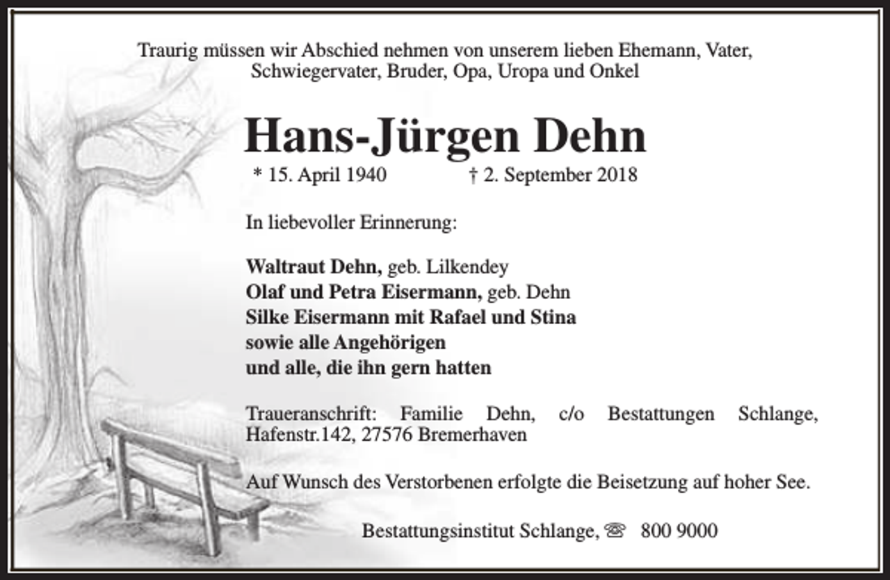 <p>Traurig müssen wir Abschied nehmen von unserem lieben Ehemann, Vater,<br />Schwiegervater, Bruder, Opa, Uropa und Onkel</p><p>Hans-Jürgen Dehn<br />* 15. April 1940</p><p>† 2. September 2018</p><p>In liebevoller Erinnerung:<br />Waltraut Dehn, geb. Lilkendey<br />Olaf und Petra Eisermann, geb. Dehn<br />Silke Eisermann mit Rafael und Stina<br />sowie alle Angehörigen<br />und alle, die ihn gern hatten<br />Traueranschrift: Familie Dehn,<br />Hafenstr.142, 27576 Bremerhaven</p><p>c/o</p><p>Bestattungen</p><p>Schlange,</p><p>Auf Wunsch des Verstorbenen erfolgte die Beisetzung auf hoher See.<br />Bestattungsinstitut Schlange, s 800 9000</p>