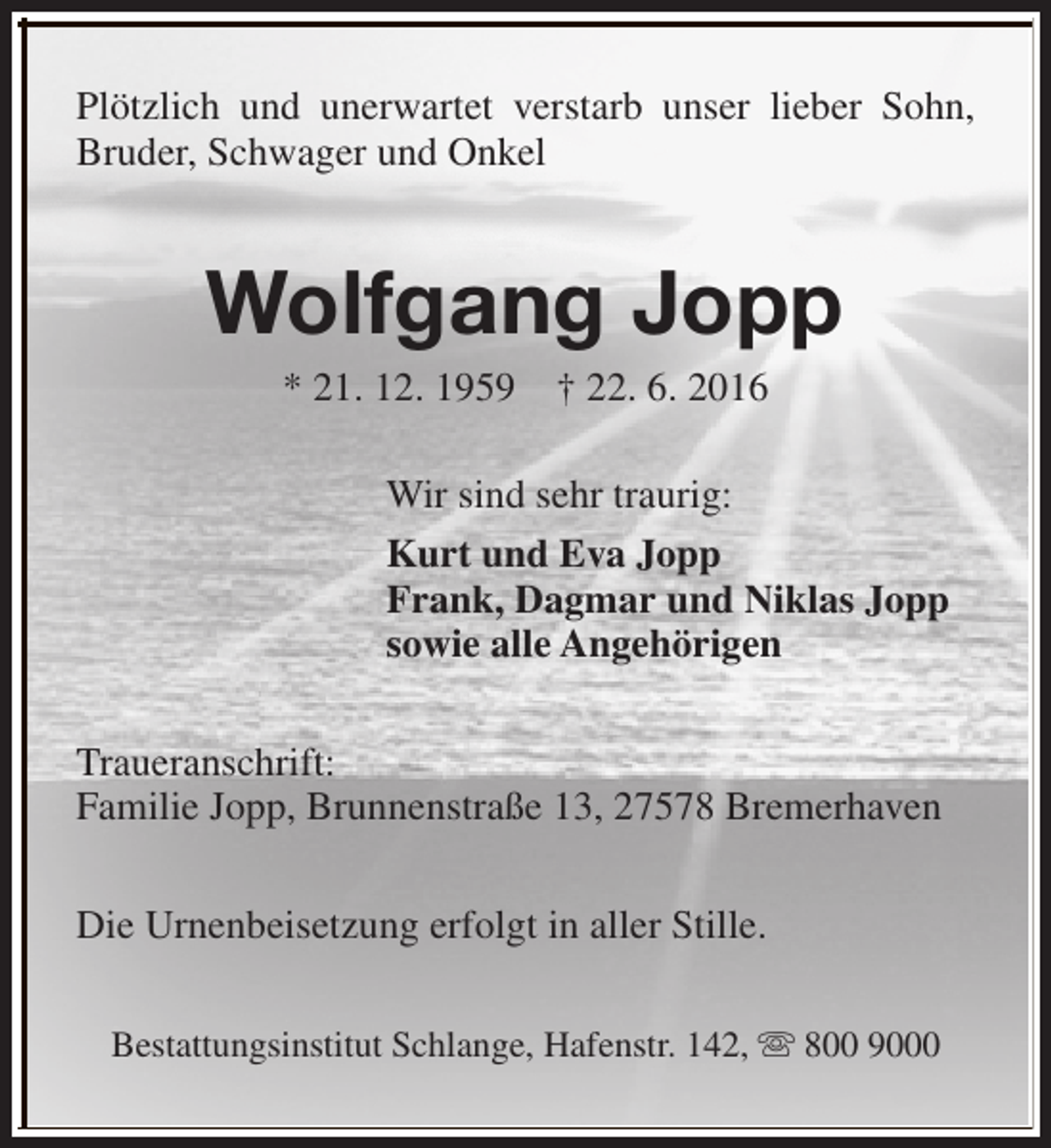 <p>Plötzlich und unerwartet verstarb unser lieber Sohn,<br />Bruder, Schwager und Onkel</p><p>Wolfgang Jopp<br />* 21. 12. 1959</p><p>† 22. 6. 2016</p><p>Wir sind sehr traurig:<br />Kurt und Eva Jopp<br />Frank, Dagmar und Niklas Jopp<br />sowie alle Angehörigen<br />Traueranschrift:<br />Familie Jopp, Brunnenstraße 13, 27578 Bremerhaven<br />Die Urnenbeisetzung erfolgt in aller Stille.<br />Bestattungsinstitut Schlange, Hafenstr. 142, s 800 9000</p>
