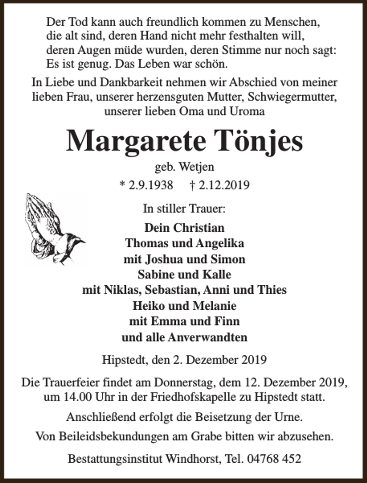 <p>Der Tod kann auch freundlich kommen zu Menschen,<br />die alt sind, deren Hand nicht mehr festhalten will,<br />deren Augen müde wurden, deren Stimme nur noch sagt:<br />Es ist genug. Das Leben war schön.<br />In Liebe und Dankbarkeit nehmen wir Abschied von meiner<br />lieben Frau, unserer herzensguten Mutter, Schwiegermutter,<br />unserer lieben Oma und Uroma</p><p>Margarete Tönjes<br />geb. Wetjen<br />* 2.9.1938 † 2.12.2019<br />In stiller Trauer:<br />Dein Christian<br />Thomas und Angelika<br />mit Joshua und Simon<br />Sabine und Kalle<br />mit Niklas, Sebastian, Anni und Thies<br />Heiko und Melanie<br />mit Emma und Finn<br />und alle Anverwandten<br />Hipstedt, den 2. Dezember 2019<br />Die Trauerfeier findet am Donnerstag, dem 12. Dezember 2019,<br />um 14.00 Uhr in der Friedhofskapelle zu Hipstedt statt.<br />Anschließend erfolgt die Beisetzung der Urne.<br />Von Beileidsbekundungen am Grabe bitten wir abzusehen.<br />Bestattungsinstitut Windhorst, Tel. 04768 452</p>