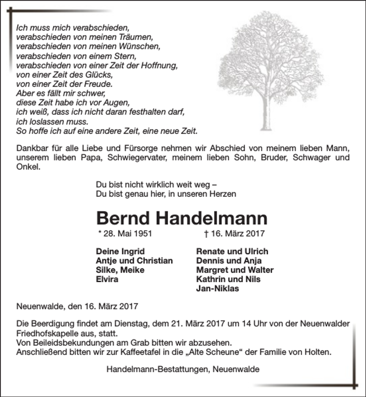 <p>Ich muss mich verabschieden,<br />verabschieden von meinen Träumen,<br />verabschieden von meinen Wünschen,<br />verabschieden von einem Stern,<br />verabschieden von einer Zeit der Hoffnung,<br />von einer Zeit des Glücks,<br />von einer Zeit der Freude.<br />Aber es fällt mir schwer,<br />diese Zeit habe ich vor Augen,<br />ich weiß, dass ich nicht daran festhalten darf,<br />ich loslassen muss.<br />So hoffe ich auf eine andere Zeit, eine neue Zeit.<br />Dankbar für alle Liebe und Fürsorge nehmen wir Abschied von meinem lieben Mann,<br />unserem lieben Papa, Schwiegervater, meinem lieben Sohn, Bruder, Schwager und<br />Onkel.<br />Du bist nicht wirklich weit weg –<br />Du bist genau hier, in unseren Herzen</p><p>Bernd Handelmann<br />* 28. Mai 1951</p><p>Deine Ingrid<br />Antje und Christian<br />Silke, Meike<br />Elvira</p><p>† 16. März 2017</p><p>Renate und Ulrich<br />Dennis und Anja<br />Margret und Walter<br />Kathrin und Nils<br />Jan-Niklas</p><p>Neuenwalde, den 16. März 2017<br />Die Beerdigung findet am Dienstag, dem 21. März 2017 um 14 Uhr von der Neuenwalder<br />Friedhofskapelle aus, statt.<br />Von Beileidsbekundungen am Grab bitten wir abzusehen.<br />Anschließend bitten wir zur Kaffeetafel in die „Alte Scheune“ der Familie von Holten.<br />Handelmann-Bestattungen, Neuenwalde</p>